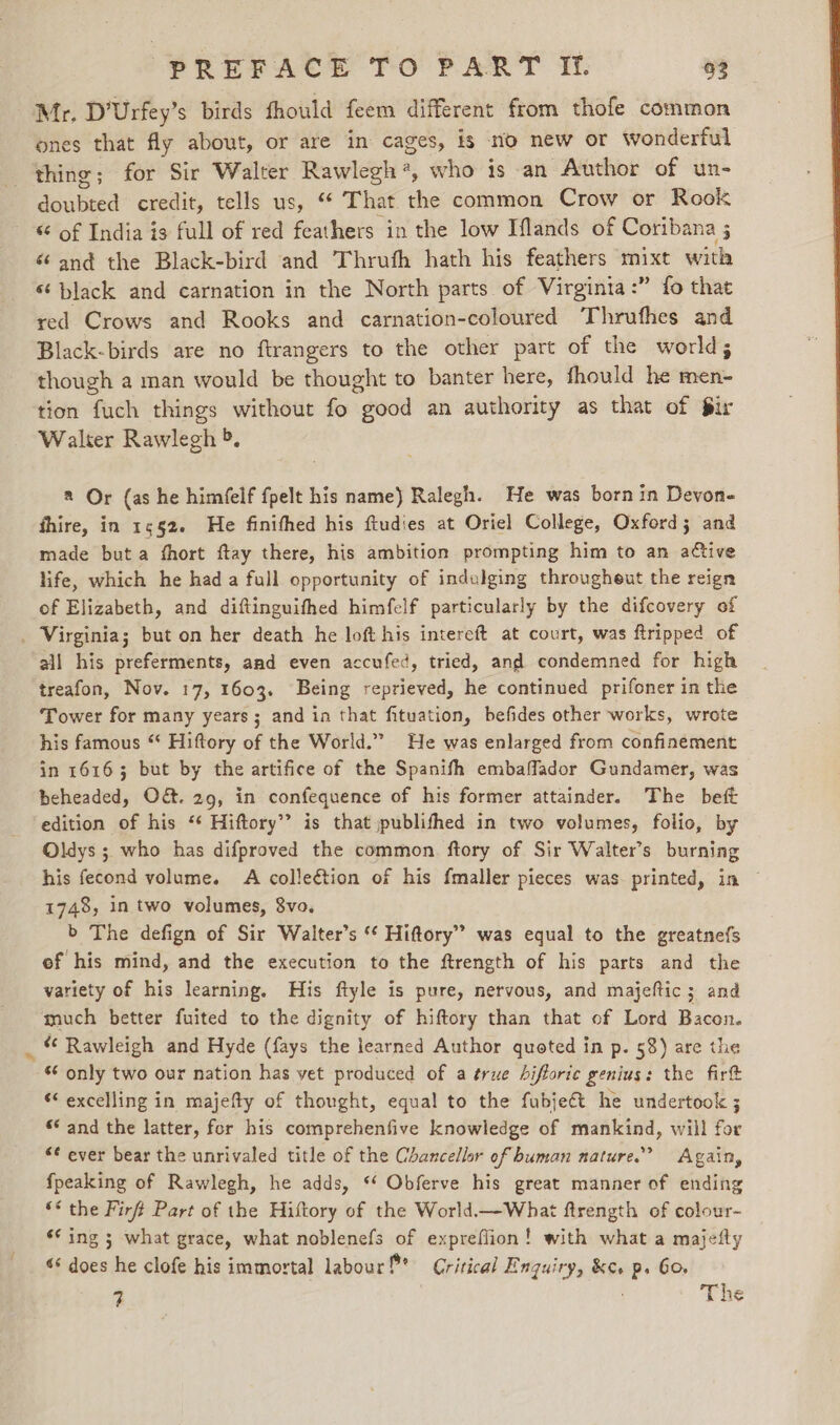 Mr. D’Urfey’s birds fhould feem different from thofe common ones that fly about, or are in cages, is no new or wonderful thing; for Sir Walter Rawlegh 4, who is an Author of un- doubted credit, tells us, “ That the common Crow or Rook “ of India is full of red feathers in the low Iflands of Coribana 5 é and the Black-bird and Thruth hath his feathers mixt with ‘‘ black and carnation in the North parts of Virginta:” fo that red Crows and Rooks and carnation-coloured Thrufhes and Black-birds are no ftrangers to the other part of the world; though a man would be thought to banter here, fhould he men- tion fuch things without fo good an authority as that of fir Walter Rawlegh &gt;, 2 Or {as he himfelf {pelt his name) Ralegh. He was born in Devon- fhire, in 1552. He finifhed his ftudies at Oriel College, Oxford; and made but a fhort ftay there, his ambition prompting him to an active life, which he had a full opportunity of indulging througheut the reign of Elizabeth, and diftinguifhed himfelf particularly by the difcovery of . Virginia; but on her death he loft his intereft at court, was ftripped of all his preferments, and even accufed, tried, and condemned for high treafon, Nov. 17, 1603. Being reprieved, he continued prifoner in the Tower for many years ; and in that fituation, befides other works, wrote his famous ‘* Hiftory of the World.” He was enlarged from confinement in 16163 but by the artifice of the Spanifh embaflador Gundamer, was beheaded, O&amp;. 29, in confequence of his former attainder. The beft edition of his ‘¢ Hiftory’’ is that publifhed in two volumes, folio, by Oldys ; who has difproved the common ftory of Sir Walters burning his fecond volume. A collection of his fmaller pieces was. printed, in — 1748, in two volumes, 8vo. b The defign of Sir Walter’s “ Hiftory” was equal to the greatnefs of his mind, and the execution to the ftrength of his parts and the variety of his learning. His ftyle is pure, nervous, and majeftic; and much better fuited to the dignity of hiftory than that of Lord Bacon. _ “ Rawleigh and Hyde (fays the learned Author quoted in p. 58) are the s¢ only two our nation has vet produced of a true hifloric genius: the firt “ excelling in majefty of thought, equal to the fubjeét he undertook ; * and the latter, for his comprehenfive knowledge of mankind, will for *¢ ever bear the unrivaled title of the Chancellor of human nature.” Again, fpeaking of Rawlegh, he adds, “¢ Obferve his great manner of ending ** the Firft Part of the History of the World.—What ftrength of colour- ¢¢ ing 5; what grace, what noblenefs of expreflion! with what a majefly «&amp; does he clofe his immortal labour !* Critical Enquiry, &amp;c. p. 60, 3 The