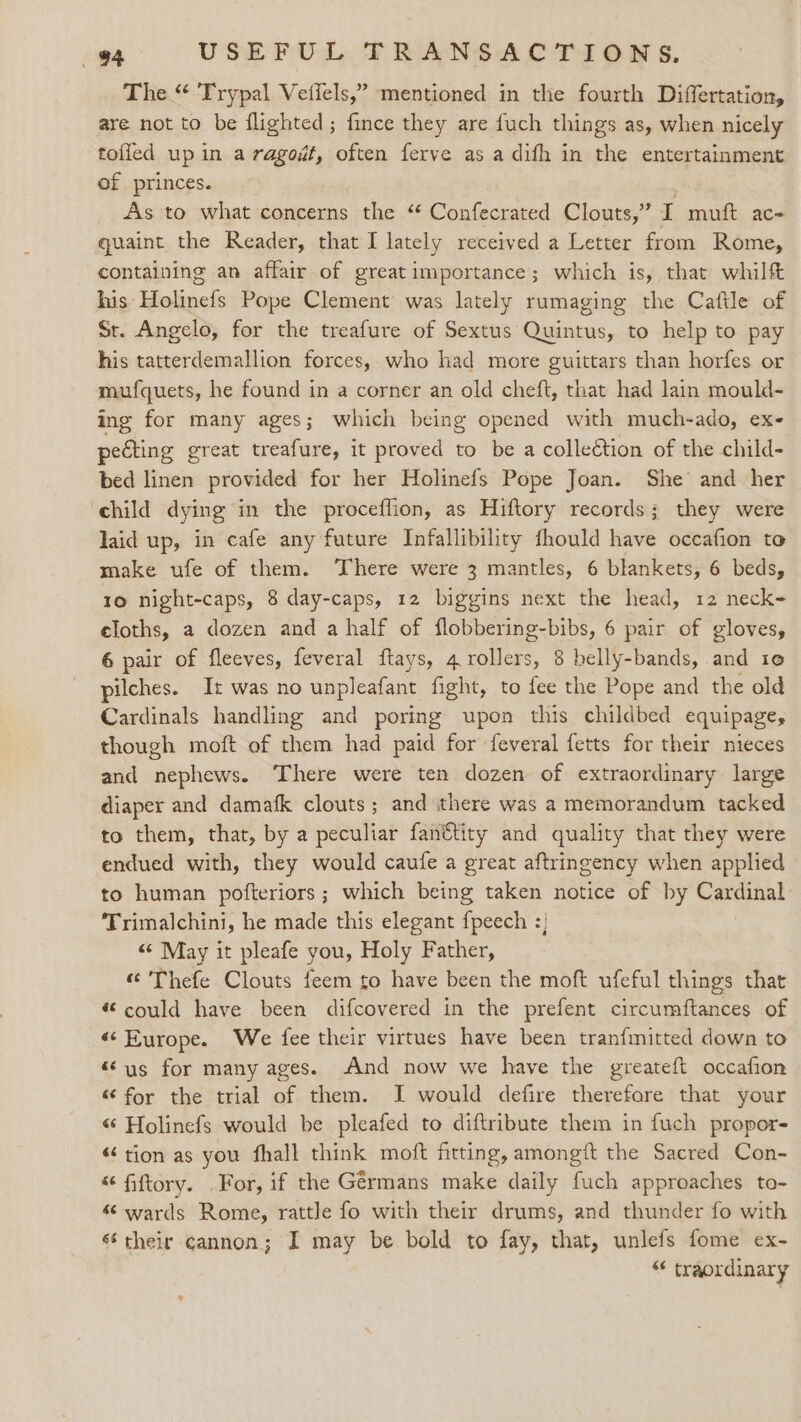The “ 'Trypal Vetlels,” mentioned in the fourth Differtation, are not to be flighted; fince they are fuch things as, when nicely tofled up in a ragoi#t, often ferve as a difh in the entertainment of princes. ; As to what concerns the “ Confecrated Clouts,” I muft ac- quaint the Reader, that I lately received a Letter from Rome, containing an affair of great importance; which is, that whilft his Holinefs Pope Clement was lately rumaging the Cattle of St. Angelo, for the treafure of Sextus Quintus, to help to pay his tatterdemallion forces, who had more guittars than horfes or mufquets, he found in a corner an old cheft, that had lain mould- ing for many ages; which being opened with much-ado, ex- pecting great treafure, it proved to be a colleétion of the child- bed linen provided for her Holinefs Pope Joan. She and her child dying in the proceflion, as Hiftory records; they were laid up, in cafe any future Infallibility fhould have occafion to make ufe of them. ‘There were 3 mantles, 6 blankets, 6 beds, 10 night-caps, 8 day-caps, 12 biggins next the head, 12 neck- eloths, a dozen and a half of flobbering-bibs, 6 pair of gloves, 6 pair of fleeves, feveral ftays, 4 rollers, 8 belly-bands, and 10 pilches. I: was no unpleafant fight, to fee the Pope and the old Cardinals handling and poring upon this childbed equipage, though moft of them had paid for feveral fetts for their nieces and nephews. There were ten dozen of extraordinary large diaper and damafk clouts; and there was a memorandum tacked to them, that, by a peculiar fan€tity and quality that they were endued with, they would caufe a great aftringency when applied to human pofteriors ; which being taken notice of by Cardinal Trimalchini, he made this elegant {peech :; «May it pleafe you, Holy Father, “© Thefe Clouts feem to have been the moft ufeful things that “could have been difcovered in the prefent circumftances of «¢ Europe. We fee their virtues have been tranfmitted down to “us for many ages. And now we have the greateft occafion “ for the trial of them. I would defire therefare that your «“ Holinefs would be pleafed to diftribute them in fuch propor- “tion as you fhall think moft fitting, amongft the Sacred Con- “fiftory. .For, if the Germans make daily fuch approaches to- “ wards Rome, rattle fo with their drums, and thunder fo with 6 their cannon; I may be bold to fay, that, unlefs fome ex- “ traordinary