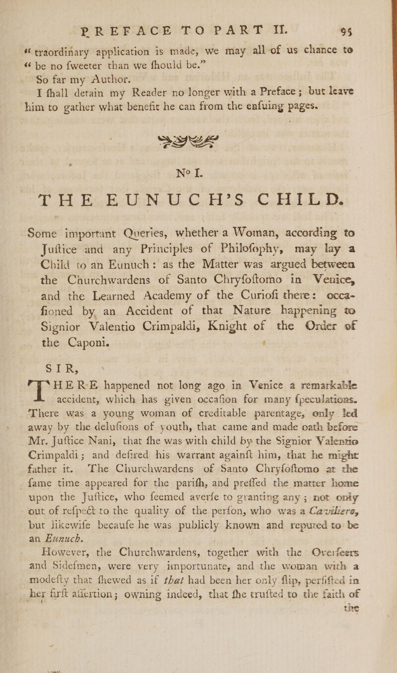 “traordinary application is made, we may all of us chance to “ be no fweeter than we fhould be.” So far my Author. I fhall detain my Reader no longer with a Preface ; but leave him to gather what benefit he can from the enfuing pages. Swe Ne I. Teh Gabelli Cubic. CHAD, Some important Queries, whether a Woman, according to Juftice and any Principles of Philofophy, may lay a Child to an Eunuch: as the Matter was argued between the Churchwardens of Santo Chryfoftomo in Venice, and the Learned Academy of the Curiofi there: occa- fioned by, an Accident of that Nature happening to Signior Valentio Crimpaldi, Knight of the Order of the Caponi. SiR, HERE happened not long ago in Venice a remarkable accident, which has given occafien for many {peculations. There was a young woman of creditable parentage, only led away by the delufions of youth, that came and made oath before Mr. Juftice Nani, that fhe was with child by the Signior Valentio Crimpaldi; and defired his warrant againft him, that he might father it. The Churchwardens of Santo Chryfoftomo at the fame time-appeared for the parifh, and preffed the matter home upon the Juftice, who feemed averfe to granting any ; not only out of refpeét to the quality of the perfon, who was a Caziliero, but likewife becaufe he was publicly known and reputed to) be an Eunuch. However, the Churchwardens, together with the Overfeers and Sidefmen, were very importunate, and the woman with a modefity that fhewed as if that had been her only flip, perfifted in her firft ailertion; owning indeed, that the trufted to the faith of wre
