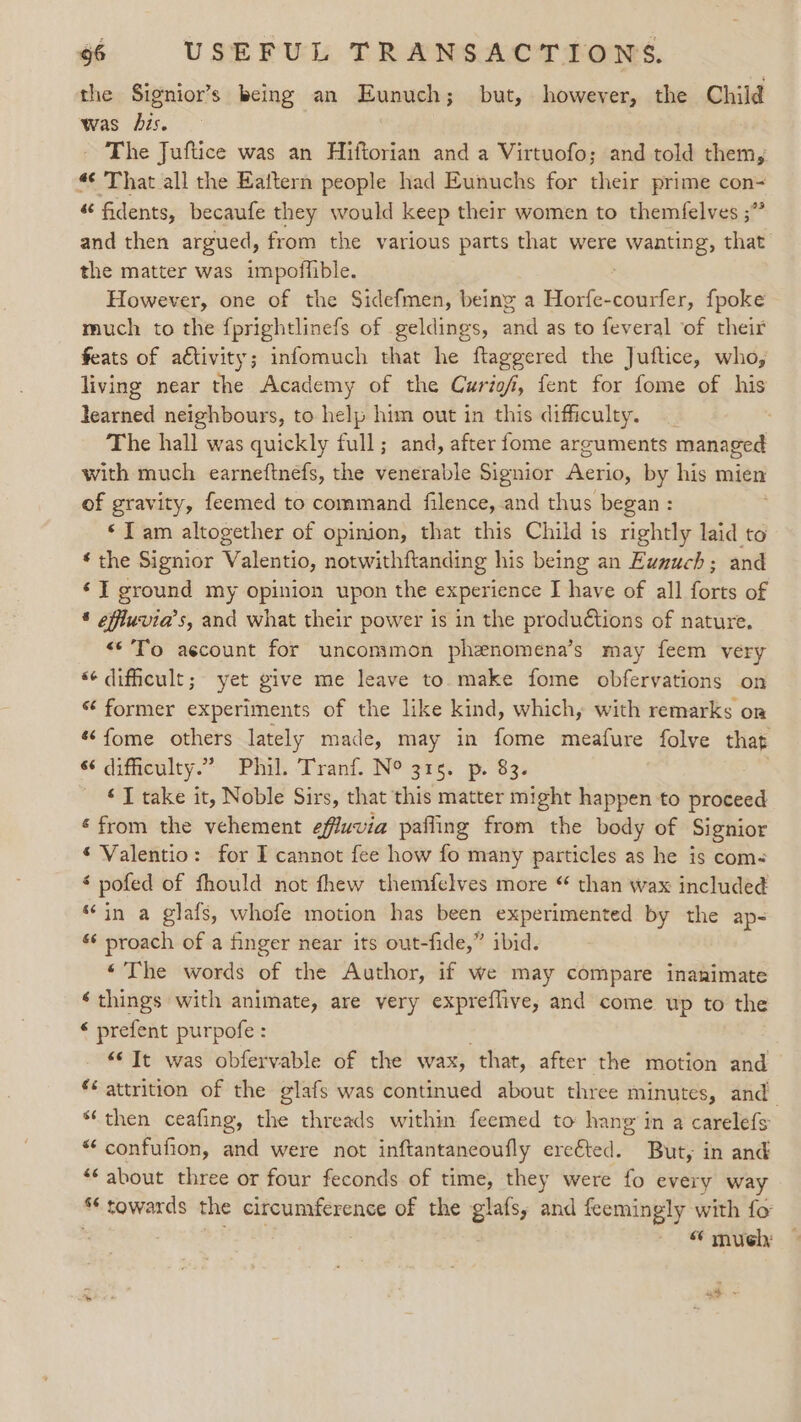 the Signior’s being an Eunuch; but, however, the Child was bis. The Juftice was an Hiftorian and a Virtuofo; and told them, « That all the Eaftern people had Eunuchs for their prime con- “ fidents, becaufe they would keep their women to themfelves ;” and then argued, from the various parts that were wanting, that the matter was impoffible. However, one of the Sidefmen, being a See: {poke much to the {prightlinefs of geldings, and as to feveral of their feats of aétivity; infomuch that he ftaggered the Juftice, who, living near the Academy of the Curio, fent for fome of his learned neighbours, to help him out in this difficulty. The hall was quickly full; and, after fome arguments managed with much earneftnefs, the venerable Signior Aerio, by his mien of gravity, feemed to command filence, and thus began : ‘Tam altogether of opinion, that this Child is rightly laid to ‘ the Signior Valentio, notwithftanding his being an Ewnuch; and ‘I ground my opinion upon the experience I have of all forts of § effluvia’s, and what their power is in the productions of nature. «*’To aécount for uncommon phenomena’s may feem very “¢ difficult; yet give me leave to make fome obfervations on “‘ former experiments of the like kind, which, with remarks on *fome others lately made, may in fome meafure folve that difficulty.” Phil. Tranf. N° 315. p. 83. ‘TI take it, Noble Sirs, that this matter might happen to proceed ‘from the vehement effuvia pafling from the body of Signior * Valentio: for I cannot fee how fo many particles as he is com- * pofed of fhould not fhew themfelves more “ than wax included “in a glafs, whofe motion has been experimented by the ap- « proach of a finger near its out-fide,” ibid. ‘The words of the Author, if we may compare inanimate ‘things with animate, are very expreflive, and come up to the ‘ prefent purpofe : “© It was obfervable of the wax, that, after the motion and *¢ attrition of the glafs was continued about three minutes, and ‘then ceafing, the threads within feemed to hang in a carelefs “confufion, and were not inftantaneoufly ereéted. But, in and ‘* about three or four feconds of time, they were fo every way ** towards the ss gee a of the glafs, and feemingly with fo “ mueh