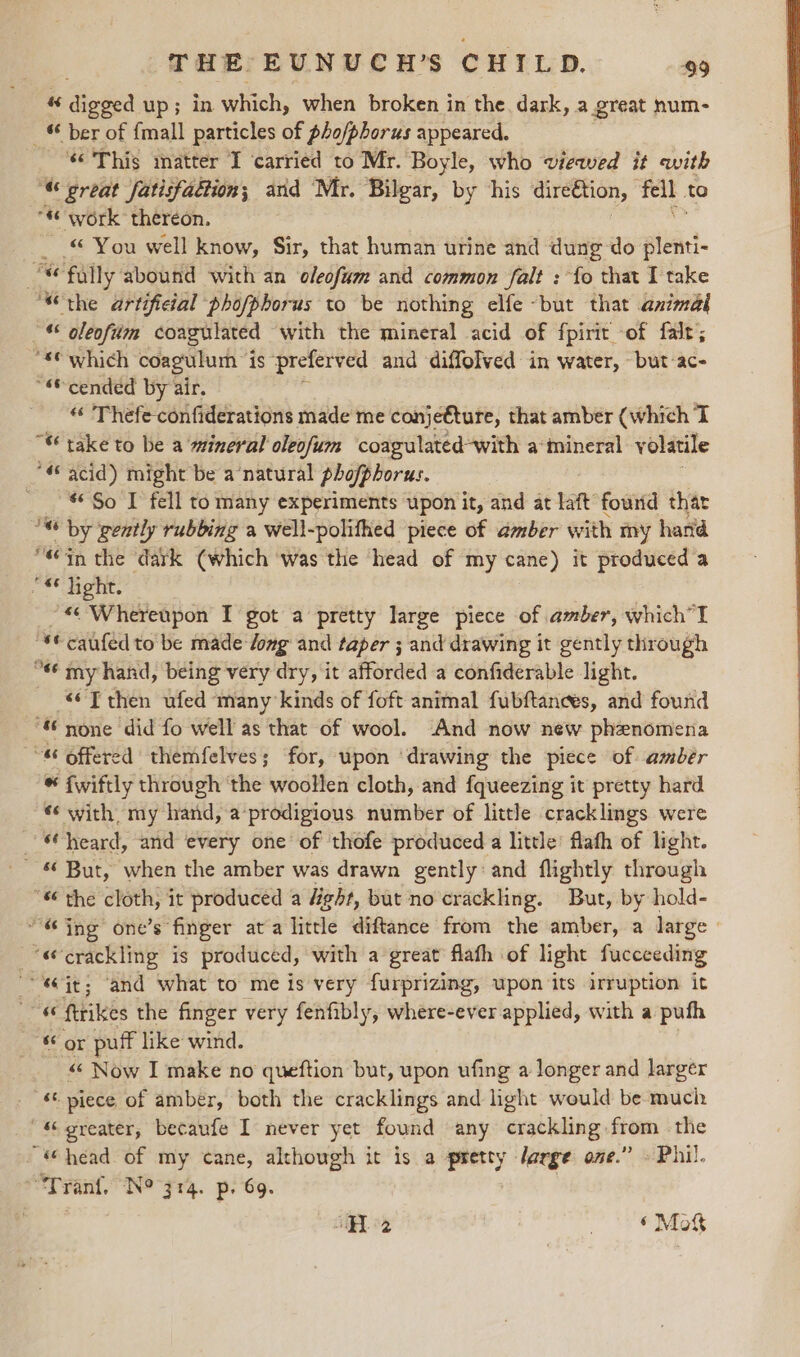 « Speed up; in which, when broken in the dark, a great num- _ © ber of {mall particles of pho/phorus appeared. _ This matter I ‘carried to Mr. Boyle, who vieaed it awith “« great fatisfadtion; and Mr. Bilgar, by his dire€tion, fell to “s work thereon. _ © You well know, Sir, that human urine and dung-do sien oc fally abound with an oleofum and common falt : fo that I take the artificial phofphorus to be nothing elfe -but that animal © oleoftiin coagulated with the mineral acid of fpirit -of falt; “*© which coagulum ” is preferved and diffolved in water, ~but:ac- ““© cended by air. “ Thefe confiderations made me conje€ture, that amber (which T “ take to be a mineral oleofum coagulated-with a mineral volatile 4 acid) might be a‘natural phofphorus. _ So I fell to many experiments upon it, and at laft found that ost by gently rubbing a well-polifhed piece of amber with my hard in the ‘dark (which ‘was the head of my cane) it produced a “4 light. ~« Whereupon I got a pretty large piece of amber, which “© caufed to be made dong and taper ; and drawing it gently through “« my hand, being very dry, it afforded a confiderable light. «© T then ufed many kinds of foft animal fubftances, and found “ yone did fo well as that of wool. And now new phenomena ~~“ offered themfelves; for, upon ‘drawing the piece of amber * iwiftly through the woollen cloth, and fqueezing it pretty hard *‘ with, my hand, a‘prodigious number of little cracklings were © heard, and every one of thofe produced a little! flafh of light. - 6 But, when the amber was drawn gently and flightly through the cloth, it produced a ght, but no crackling. But, by hold- “ing one’s finger at a litrle diftance from the amber, a large | «crackling is produced, with a great flath of light fucceeding it; ‘and what to me is very furprizing, upon its irruption it 4“ ftrikes the finger very fenfibly, where-ever applied, with a puth or puff like wind. “ Now I make no queftion but, upon ufing a longer and larger ‘ piece of amber, both the cracklings and light would be much ' &amp; greater, becaufe I never yet found any Grackling nee the “head of my cane, although it is a pretty Jarge one.” . Phil. “Trant. No 314. p. 69. | ‘He 8 ® Mot