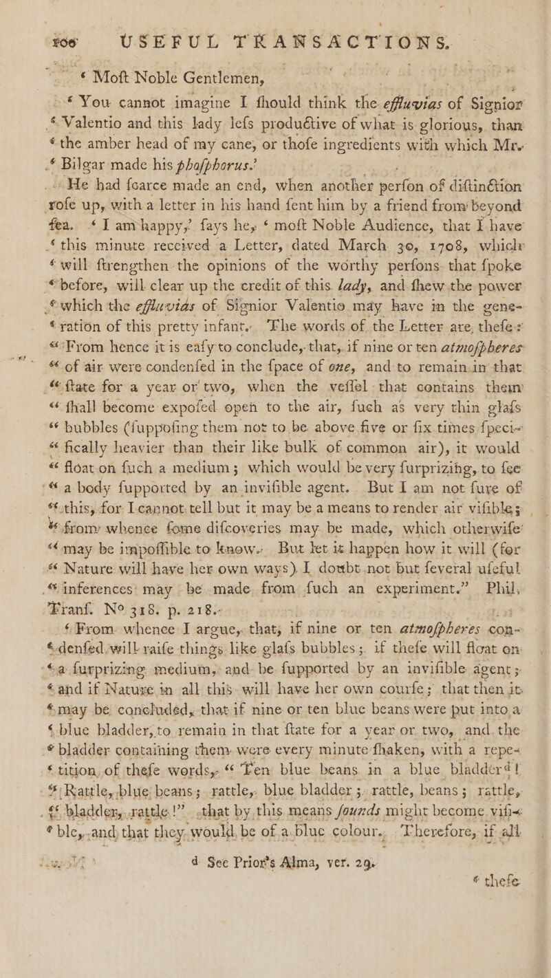 © Moft Noble Gentlemen, » © You cannot imagine I fhould think the. ‘cMdanigs of Signios ©Valentio and this lady lefs produétive of what is glorious, than the amber head of my cane, or thofe ingredients with which Mr .* Bilgar made his phafphorus.’ ‘He had foarce made an end, when another mcr kf diftinétion rofe up, witha letter in his hand fent him by a friend from beyond fea. &lt;Iambhappy,’ fays hey ‘ moft Noble Audience, that I have ‘this minute received a Letter, dated March 30, 1708, whiclr ‘will ftrengthen-the opinions of the worthy perfons. that fpoke “before, will clear up the credit of this /ady, and fhew the power c which the efluvias of: Signior Valentio may have in the gene- “€yation of this pretty sfants The words of the Letter are, alge $ “°Fyom hence it is eafy to conclude,. that,.if nine or ten atmofpberes of air were condenfed in the {pace of ove, and to remain.in that : oe «« fhall become expofed open to the air, fuch as very thin glafs ** bubbles (fuppofing them not to be. above five or fix times pci “ fically heavier than their like bulk of common air), it would « float on fuch a medium; which would be very furprizihg, to {ee “this, for Lcannot.tell but it may be a means to render air vifible; from whence fome difcoveries may be made, which otherwife’ “may be impoffible to know. But let is happen how it will (for s¢ Nature will have her own ways) I doubt not but feveral ufeful Franf. N° 318. p. 218. ‘ From: whence I argue,. that, if nine or ten pens | Hn con- é alen ted: will raife things like glafs bubbles ;. if thefe will float on: éand if Natuxe in all this. will have her own courfe; that then,j it «may be concluded, that if nine or ten blue beans were put into a ‘blue bladder, to remain in that ftate for a year or two, and the ‘ tition, of thefe words,- “ Ten blue. beans in a blue bladder! * Rattle, blue: beans ; rattle,: blue bladder ;. rattle, beans ; rattle, bley..and that they, ‘would. be of a. blue colour,, fase if all &gt; © thefe