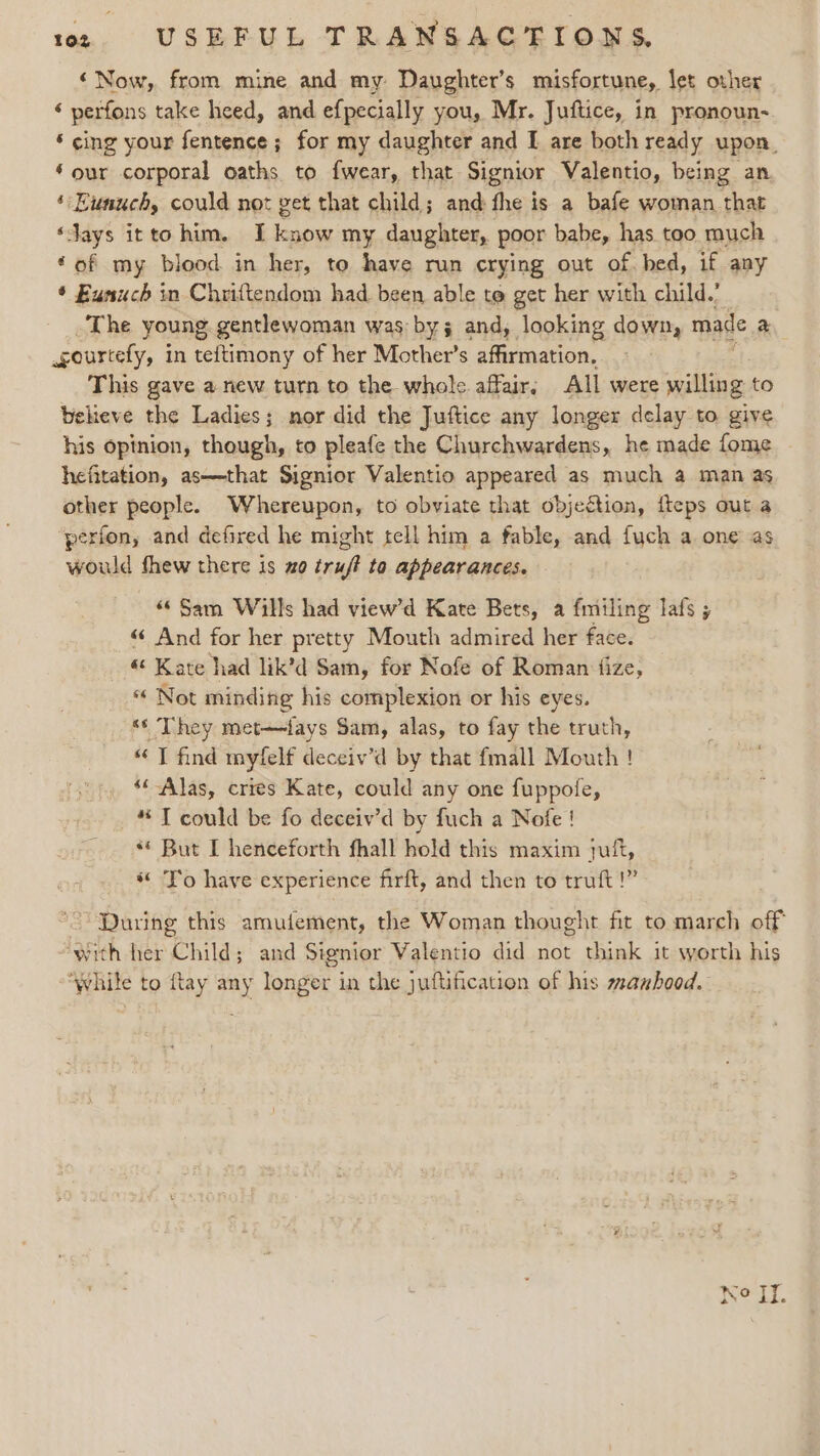 ‘Now, from mine and my Daughter’s misfortune, let other ‘ perfons take heed, and ef{pecially you, Mr. Juftice, in pronoun~ ‘ cing your fentence ; for my daughter and I are both ready upon. ‘our corporal oaths to fwear, that Signior Valentio, being an ‘ Eunuch, could not get that child; and: the is a bafe woman thar ‘Jays itto him. I know my daughter, poor babe, has. too much ‘of my blood in her, to have run crying out of. bed, if any * Eunuch in Chriftendom had been able to get her with child.’ The young, gentlewoman was: by and, looking down, made a gourtely, i in teftimony of her Mother’s affirmation, This gave a new turn to the whole. affair. All were willing to believe the Ladies; nor did the Juftice any longer delay to give his opinion, though, to pleafe the Churchwardens, he made fome hefitation, as—that Signior Valentio appeared as much a man as other people. Whereupon, to obviate that objeétion, fteps out a ‘perfon, and defired he might tell him a fable, and fuch a one as would fhew there is zo truft ta appearances. “Sam Wills had view’d Kate Bets, a {miling lafs ; « And for her pretty Mouth admired her face. « Kate had lik’d Sam, for Nofe of Roman fize, « Not minding his complexion or his eyes. “‘ They met—fays Sam, alas, to fay the truth, “J find myfelf deceiv’d by that fmall Mouth ! ‘‘ Alas, cries Kate, could any one fuppofe, *“T could be fo deceiv’d by fuch a Nofe ! ** But [ henceforth fhall hold this maxim juft, “To have experience firft, and then to truft!” ~ During this amufement, the Woman thought fit to march off “With her Child; and Signior Valentio did not think it worth his “While to {tay any longer in the juftification of his manhood.
