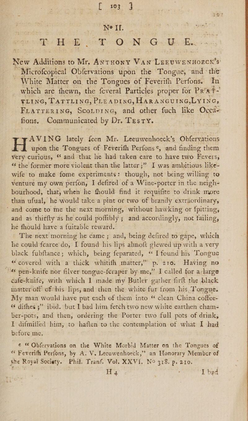 Lae Pa | et ae 8 OP inet Th: Hed, TON GU Bs. New Additions to Mr. Aruony Van LEEUWENHOECH’Ss’ ~ Microfcopical | Obfervations upon the Tongue, “and ‘the White Matter on the Tongues of Feverith Perfons. Tn which are fhewn, the feveral Particles proper for Pr'at- TLING, TATTLING, PLEADING, HARANGUING, Lyine, -Frarrerinc, Sconprne, and other fuch like Occa- fions, Communicated by Dr, Testy. Vy VAVING Iately feen Mr. Leeuwenhoeck’s Obfervations H upon the Tongues of Feverifh Perfons¢, and finding them very curious, ** and that he had taken care to have two Fevers, «¢ the former more violent than the latter ;” I was ambitious like- wife to make fome experiments: though, not being willing to venture my own perfon, I defired of a Wine-porter in the neigh- bourhood, that, when he fhould find it requifite to drink more than ufual, he would take a pint or two of brandy extraordinary, ‘and come to me the next morning, without hawking or {pitting, and as thirfty‘as he could poffibly ; and accordingly, not failing, he fhould have a fuitable reward. The next morning he came ; and, being defired to cape, which he could fearce do, I found his lips almoft glewed up with a very black fubftance; which, being feparated, “ I found his Tongue “covered with a thick whitifh matter,” p. 210. Having no 6 pen-knife nor filver tongue-feraper by me,” I called for a:large cafe-knife, with which I made my Butler gather firft the black matter off of his lips, and then the: white. dye from, his ‘Tongue. My man would have put each of them into “ clean China cmos s¢ dithes ;” ibid. but I bad him fetch two new white earthen cham- ber-pots, and then, ordering the Porter two full pots of drink, I difmiffed him, to haften to the contemplation of what I had before me. | e “ Obfervations on the White Morbid Matter on the Tongues of « Feverith Perfons, by A. V. Lecuwenhoeck,” an Honorary Member of she Royal Society. Phil, Tranf. Vol. KXVI, No 318. p. 210.