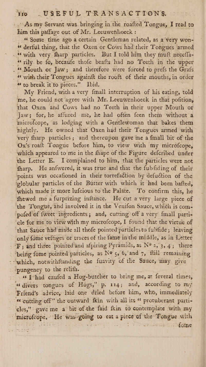 ~ As my Servant was. bringing in the roafted Tongue, I read to Rim this patlage out of Mr. Leeuwenhoeck : “Some time ago a certain Gentleman related, as a very won- “ derful thing, that the Oxen or Cows had their Tongues armed . “with very fharp particles. But I told him they muft neceffa- “ily. be fo, becaufe thofe beafts had no Teeth in the upper . Mouth or Jaw; and therefore were forced to prefs the Grafs _ « with their Tongues againtt the roofs of their mouths, in order “to break it to pieces.” Ibid. My Friend, with a very {mall interruption of his eating, told me, he could not agree with Mr. Leeuwvenhoeck in that pofition, — that Oxen and Cows had no Teeth in their upper Mouth or Jaw; for, he affured me, he had often feen them without a microfcope, as lodging with a Gentlewoman that bakes them nightly. He owned that’ Oxen had their Tongues armed with very fharp particles; and thereupon gave me a fmall bit of the Ox’s roaft Tongue before him, to view with my microfcope, ~ ‘which appeared to me in the fhape of the Figure defcribed under the Letter E. I complained to him, that the particles were not fharp. He anf{wered, it was true and that the fubfiding of their points was occafioned in their torrefaction by lefadion of the ‘globular particles of the Butter with which it had been bafted, ‘which made it more lufcious to the Palate. To confirm this, he fhewed me a furprizing inftance. He cut avery large piece of the ‘Tongue, and involved it in the Venifon Sauce, which is coms pofed of {weet ingredients; and, cutting off a very fmall partis cle for me to view with my microfcope, I found that the virtue of ‘that Satice had niade all thofe pointed particlesto fubfide ; leaving only fome veftiges or traces of the fame inthe middle, as in Letter ‘F; and three pointed‘and afpiring Pyramids, as N° 2,3, 4; there being fome pointed particles, as Ne 5, 6, and 7, ftill remaining “which, notwithftanding the fuavity of the Sauce, may give “pungeney to the relith. “© E*had caufed a Hog-butcher to bring me, at feveral times, “divers tongues of Hogs,” p. 114; and, according to my Friend’s sddiee laid one dried before him, who, immediately ; “ cutting off” the outward fkin with all its “* protuberant parti- cles,” gave me a bit ofthe faid fkin to contemplate with my | es bi “He Was: ‘going: to eat a or of the Tongue with kas . doine