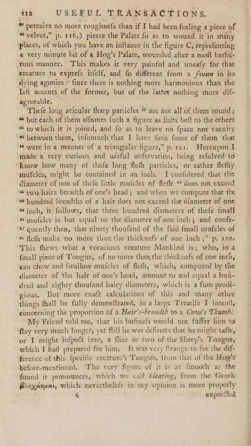 * perceive no more roughnefs than if I had been feeling a piece of “ velvet,” p. 116,) pierce the Palate fo as to wound it in many places, of which you have.an inftance in the figure C; reprefenting a very minute bit of a Hog’s Palate, wounded after a moft barba- Yous manner. This makes it very. painful and uneafy for that creature to exprefs itfelf, and fo different from a /wam in its dying agonies : -* fince there is nothing more harmonious than the Taft accents of the fermer, but of the latter nothing more dif- agreeable. Thefe long acicular tharp particles * are not all of them round; “ but each of them affumes fuch a figure as fuits beft to the others “to which it is joined, and fo as to leave no fpace nor vacuity “¢ between them, infomuch that I have feen fome of them that « were in a. manner of a triangular figure,” p. 121. Hereupon I made-a very curious and ufeful obfervation, being refolved to ‘know how many of thefe long fieth particles, or rather flefhy mufcles, might be contained in an inch. I confidered that the diameter of one of thefe little mufcles of flefh “ does not exceed « two hairs breadth of one’s head; and when we compute that ix é¢ hundred breadths of a hair does not exceed the diameter of one « inch, it follows, that three hundred diameters of thefe fmall « mufcles is but equal to the diameter of one inch; and confe- « quently then, that ninety thoufand of the faid {mall mufcles of « flefh make no’more than the thicknefs of one inch ;” p. 120% This fhews what a voracious creature Mankind is; who; ina {mall piece of Tongue, of no more than the thicknefs of one inch, ean chew and {wallow mufcles of flefh, which; computed by the diameter of the hair of one’s head, amount to and equal a hun- ‘dred and eighty thoufand hairy diameters, which is a fum prodt- jous. But more exaét calculations of this and miany other things fhall be filly demonftrated, in a large Treatife I intend, concerning the proportion of a Hair’s- breath toa Cow's Thumb: My Friend told me, that his bufinefs would not faffer him to flay very much longer, yet ftill he was defirows that he might tafte, or ET might infpect into, a flice or two of the Sheep’s Tongue, which I had prepared for him: It was very flrange to fee the “dif- ference of this fpecitic credture’s Tongue, trom that of the Hog’s before-mentioned. The very figure of it is as {mooth as the found it pronounces, which we cal} bleating; from the Greek Brnxaoues, which neverthelefs in my opinion is more properly 6 expreited