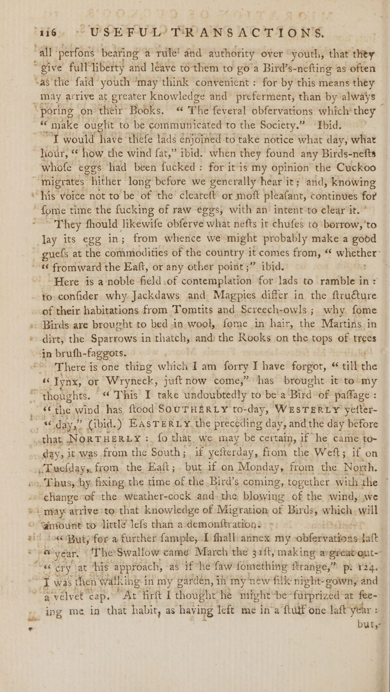 “all ‘perfons bearing a rule! dnd authority over youth, that they “give full” liberty and leave tothem to goa Bird’s-nefting as often sa§ the faid youth “may think convenient : for by this means théy _may ar rive at greater knowledge and preferment, than by always “poring | on their Books. «“ The feveral obfervations which they © “ «make ought to be communicated to the Society.” ‘Tbid. “Tt would have thefe lads enjoined-to take notice what day, what hour, we how the wind fat,” ibid. when they found any Birds-nefts whofe eggs had been fucked: for it is my opinion’ the Cuckoo ~ migrates. hither long before we generally hear it; ‘and, knowing “his voice not to be of the’ cleareft or moft pleafant, continues for ope time the fucking of raw eggs, with an intent to clear it.” ~ They fhould likewife obferve what nefts it chufes to borrow,’to lay its egg in; from whence we might probably make a good guefs at the commodities of the country it comes from, “ whether- ~ « fromward the Eaft, or any other point ;” ibid. Here is a noble field.of contemplation for lads to ramble in &gt; to confider why. Jackdaws and Magpies differ in the ftruéture of their habitations from Tomtits and Screech-owls ; why fome « Birds are brought to bed in wool, fome in hair, the Martins, in « dirt, the Sparrows in thatch, and) the Rooks on the tops of trees ‘tn brufh- faggots. “* ‘There is one thing which Iam forry I have forgot, till ie “6 Iynx, | or Wryneck, juft now come,” has brought it to my “thoughts. “This I take undoubtedly to bea: ‘Big of pailage : : the wind has ftood SOUTHERLY to- day, WESTERLY yetter- “ days: (ibid. ) EasTERLY. the preceding day, and the day before that NorTHERLY:. fo that we may be certain, if he came to~ day, it was from the South ; if yefterday, from the Weft; if on “Tuefday,, from. the Eaft;. but if on Monday, from the North. oo, Thus, by. fixing, the time of the ,Bird’s coming , together with ‘the -» ¢Rangevof the weather-cock and. the, et of the wind, we * may arrive to that knowledge of Migration of Birds, which will “mount to little’ lefs than a-demonftration: ‘el zil iosecppaty for a further fample, I fhall:annex my ciiberteattink aselaft a ey ear, ‘The:Swallow came March the 31ft, making argreatout~ «6 cry cat ‘his approach, as if “he faw fomething ftrange,” pi 124. I was t hen walling i in my ¢ cardén, th’ my new filk night- gown, and a-velvet cap. “At firt I thow#he he might be- furprized at fee- ing me in that habit, as having left me in’a ftuif one laft year : Duty?” 3