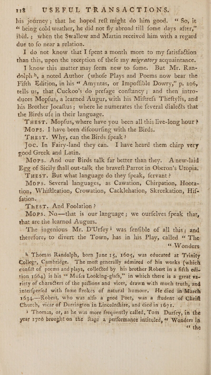 his jotrney; that he hoped reft might do him good. “ So, it | “« being cold weather, he did not fly abroad till fome days after,” ibid. ; when the Swallow and Martin received him with a regard due to fo near a relation. I do not know that I {pent a month more to my fatisfa€tion than this, upon the reception of thefe my migratory acquaintance. T know this matter may feem new to fome. But Mr. Ran- dolph 4, a noted Author (whofe Plays and Poems now bear the Fifth Edition, in his “ Amyntas, or Impoflible Dowry,” p. 206, tells us, that ,Cuckoo’s do prefage conftancy; and then intro- duces Mopfus, a learned Augur, with his Miftrefs Theftylis, and | his Brother Jocaftus ; where he numerates the feveral dialeéts that the Birds ufe in their language. “Tuest. Mopfus, where have you been all this live-long hour? s ‘Mops. I have been difcourfing with the Birds. THEsT. Why, can the Birds {peak ? Joc. In Fairy-land they can. I have heard them chirp. very good Greek and Latin. “Mops. And our Birds talk far better than they. A new-laid Ege of Sicily thall out-talk the braveft Parrot in Oberon’s Utopia. ‘Tuest. But what language do they fpeak, fervant ? Mops. Several languages, as Cawation, Chirpation,. Hoota- tion, Whiftleation, Crowation, Cacklehation, Skreekation, Hif- fation. TresT.. And Foolation ? Mops. No—that is our language; we ourfelves fpeak that, that are the learned Augurs. : The ingenious Mr. D’Urfeyi was fenfible of all this; and ns dab to divert the Town, has in his Play, called “ The : “Wonders h Thomas Randolph, born June 15, 1605, was educated at Trinity College i Cambridge. The moit generally admired of his works (which cont of poems and plays, colleéted by his brother Robert in a fifth edi- tion 1664) is his “* Mufes Looking-glafs,” in which there is a great va- riety of characters of the paffions and vices, drawn with much truth, and interfperfed with fome ftrokes of natural humour, He died in’ ‘March 3634. —Robert, who was alfo a good Poet, was a ftudent of Chrift Church, vicar of Dorrington in Lincolnfhire, and'diedin 1691. 3 Thomas, or, as he was more frequently called, Tom Durfey, in the year 1706 brought on the {tage a performance intityled, ¢ Wonders in.
