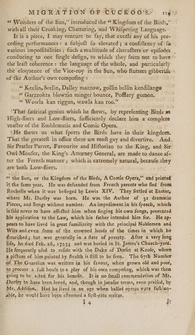 &lt;¢ Wonders of the Sun,” introduced the “ Kingdom of the Birds,” with all their Croaking, Chattering, and W hifpering Language. It is a piece, I may venture to fay, that excels any of his pre- ceding performances: a {ubjeét fo elevated; a confiftency of ‘fo - the leaft coherence = the language of the whole, and particularly of the Author’s own compofing « “ Keelin, Seelin, Dalley mazzow, gollin bellin kendilango *¢ Garzzokta blowzin minger bounce, leer ad gomon, “ Wowla kan riggan, wawla kan roo.’ High-fliers and Low-fliers, fufficiently declare him a complete smafter of the Emblematic and Comic Opera. «He fhews us what fports the Birds have in heer kingdom. That the greateft in office there are moft gay and divertive. And. Owl Moufer, the King’s Attorney General, are made to dance af- ter the French manner ; whichis extremely natural, becaufe they are both Low-fliers. , ‘the Sun, or the Kingdom of the Birds, A Comic Opera,” and printed’ it the fame year. He was defcended from French parents who fled‘ from Rochelle when it was befieged by Lewis XIV. They fettled at Exeter, where Mr. Durfey was born. He was the Author of 31 dramatic Pieces, and Songs without number. An impediment in his fpeech, which is faid never to have affeéted him when finging his own fongs, prevented his application to the Law, which his father intended him for, -He ap- pears to have lived in great familiarity with the principal Noblemen aad Wits and.even, fome of the, crowned heads of the times in which he flourifhed ; but. was generally i in a ftate of poverty. After a very long life, he gic Feb. 26, 17233 and was buried in St. James’ s Church-yard. He frequently ufed to refide with the Duke of Dorfet at Knole, where a picture of him painted by ftealth is ftill to be feen. The 67th Number of The Guardian was written in his favour, when grown old and poor, fo procure a full houfe toa play of his own compofing, which was then going to be acted for his benefit. It is no {mall commendation of Mr. Darfey to have been Joved, and, though i in jocular terms, even praifed, by Mr. Addifon., Had he lived in an age when ballad operas were, fafion- able, he would have been efleemed a firft-rate writers I4 | qe