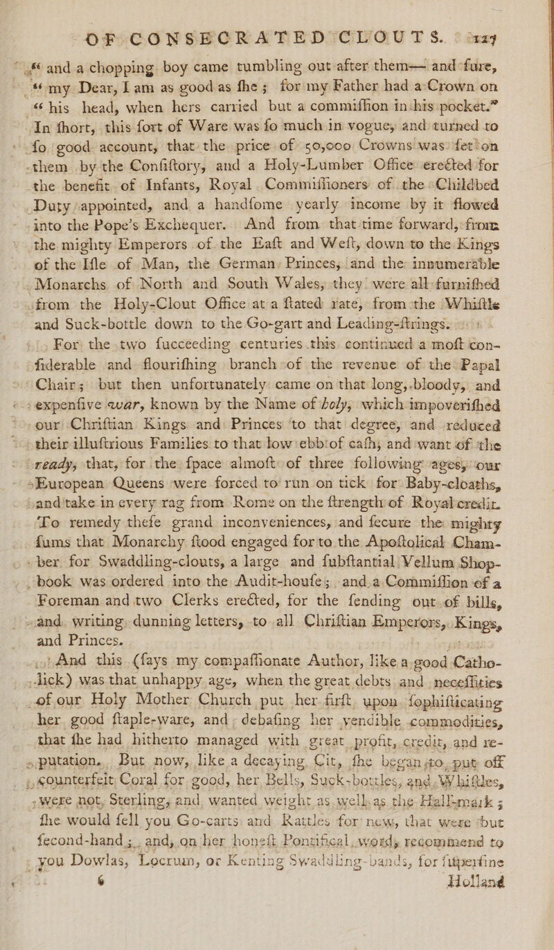 “and a chopping. boy came tumbling out after them— and fare, “ my Dear, Lam as good as fhe ; for my Father had a‘Crown on “his head, when hers carried but a commifhon in:his pocket.” In fhort, this fort of Ware was fo much in vogue, and turned to * fo good. account, that the price of 50,000 Crowns was) fet'on them by the Confiftory, and a Holy-Lumber Office erected for the benefit. of Infants, Royal .Commiifioners of . the Childbed Duty appointed, and a handfome yearly income by it flowed - .into the Pope’s Exchequer. And from that time forward, from the mighty Emperors of the Haft and Weft, down to the Kings of the Ifle of Man, the German, Princes, and the innumerable Monarchs of North and South Wales, they! were all furnithed from the Holy-Clout Office at a ftated rate, from-the Whiltls and Suck-bottle down to the Go-gart and Leading-ftrings. 3 For) the two fucceeding centuries .this continued a moft con- fiderable and flourifhing branch»of the revenue of the Papal Chair; but then unfortunately: came on that long, -bloody, and « .expenfive war, known by the Name of doly, which impoverifhed our Chriftian Kings and Princes ‘to that degree, and reduced \ their illuftrious Families to that low ebbiof cathy and want of the ready, that, for the fpace almoft oof three following’ ages, ‘our sEuropean Queens ‘were forced to run on tick for Baby-cloaths, oand'take in every rag from Rome on the ftrength of Royalcrediz To remedy thefe grand inconveniences, and fecure the mighty fums that Monarchy ftood engaged for ta the Apoftolical Cham- ber for Swaddling-clouts, a large and fubftantial Vellum Shop- book was ordered into the Audit-houfe; and.a Commifiion ef a Foreman and two Clerks ere€ted, for the fending ont.of bills, and. writing, dunning letters, to all Chriftian sitions Kings, and Princes. ‘And this (fays my compaffionate Author, like a ba Catho- dok} was that unhappy age, when the great debts and neceffities of our Holy Mother Church put her firft. upon. fophifticating her good ftaple-ware, and ; debafing her yendible commodities, that fhe had hitherto managed with great profit, credit, and re- »putation... But now, like a decaying Cit, fhe began ito _put off ;, sounterfeit Coral for good, her Bells, Suck; eee and W hiftles, ; were not, Sterling, and, wanted weight as well.as the Hallumark ; fhe would fell you Go-carts: and Rattles for new, that were ‘but fecond-hand ;_. and, on her honeit Pontifical word, recommend to _ you Dowlas, Locrum, or Kenting Swadd ling-bands, for fujpertine 6 Holland