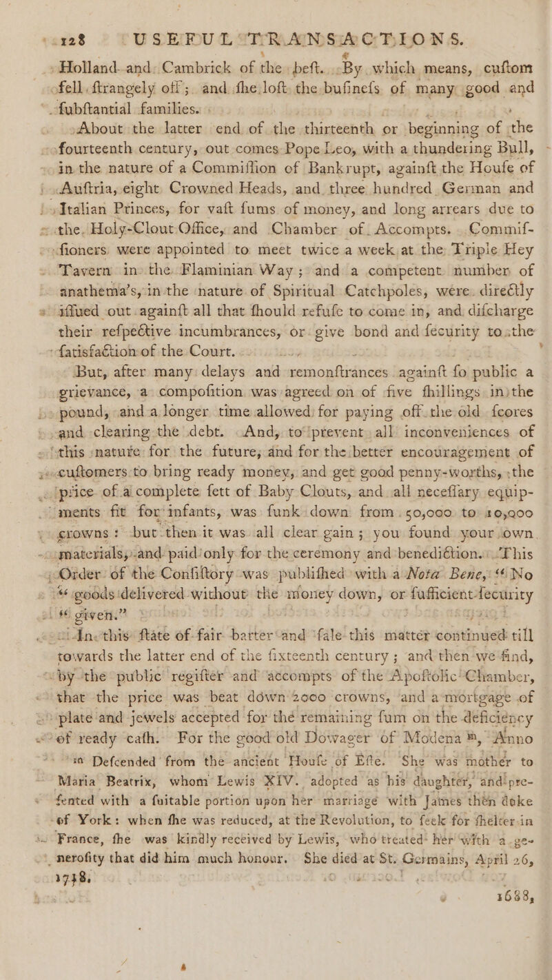 _»Holland-and: Cambrick of tie beft. -By which means, cuftom ofell ftrangely off; and fhe loft. the bufinefs. of many good and fabftantial families. . ' About the latter end of the thirteenth or eWh eto of .the fourteenth century, out comes Pope Leo, with a thundering Bull, in the nature of a Commiflion of Bankrupt, againft the Houfe of .Auftria, eight. Crowned Heads, and. three hundred. German and : | Talian Princes, for vaft fums of money, and long arrears due to sathe. Holy- Clout Office, and Chamber of. Accompts. Commif- endfiahers: were appointed to meet twice a week at the Triple Hey Tavern in the Flaminian Way; and a competent number of anathema’s, in the nature of Spiritual Catchpoles, were. direétly » affued out. againft all that fhould refufe to come in, and difcharge their refpeétive incumbrances, or: give bond and fecurity tothe ‘fatisfa€tion of the Court. But, after many delays and iecdeosifhicinies againtt re public a grievance, a compofition was agreed on of faces fhillings injthe » pound, anda longer time piss for paying .off.the old feores and. clearing the debt And, to‘lpreyent. all inconveniences of ‘this :matute for the future; and for the better encouragement of »cuftomers:to bring ready money, and get good penny-worths, ;the ~ _. (price. of ai complete fett of Baby Clouts, and all neceflary equip- “ments fit forinfants, was funk down from . 50,000. to 10,900 crowns ! but. then it was all clear gain ; you found your own. “materials, sand: paidionly for the ceremony and ‘benedi€tion.\.This Order: of the Confiltory was publithed with a Nota Bene, “No * goods: ogy a withoue the money down, or fafficient fecuity L's6 given.” : see iAnethis: ftate of fair -barter-and “fale-this matter continued till hatiecds the latter end of the fixteenth century ; and then we find, ~ by the public ‘regifter and actcompts of the Apoftolic Chamber, that the price was beat déwn 2000 crowns, ‘and a mortgage . of ee and jewels accepted for thé remaining fum on the deficien cy ‘of veady ‘cafh. For the good old Dowager of Mod ena ®, “Anno “i Defcended from the ancient Houfe of Efe. ‘She’ was mother to Maria Beatrix, whom Lewis XIv. . adopted as his daughter, and! ‘pre- fented with a faitable portion upon her marriage with James then doke -of York: when fhe was reduced, at the Revolution, to feek for fhelcer-in \. France, the was kindly received by Lewis, who treated: her with a.ge~ _nerofity that did him much honour. She as at St. Germains, a 26, 1758, etl 1688,