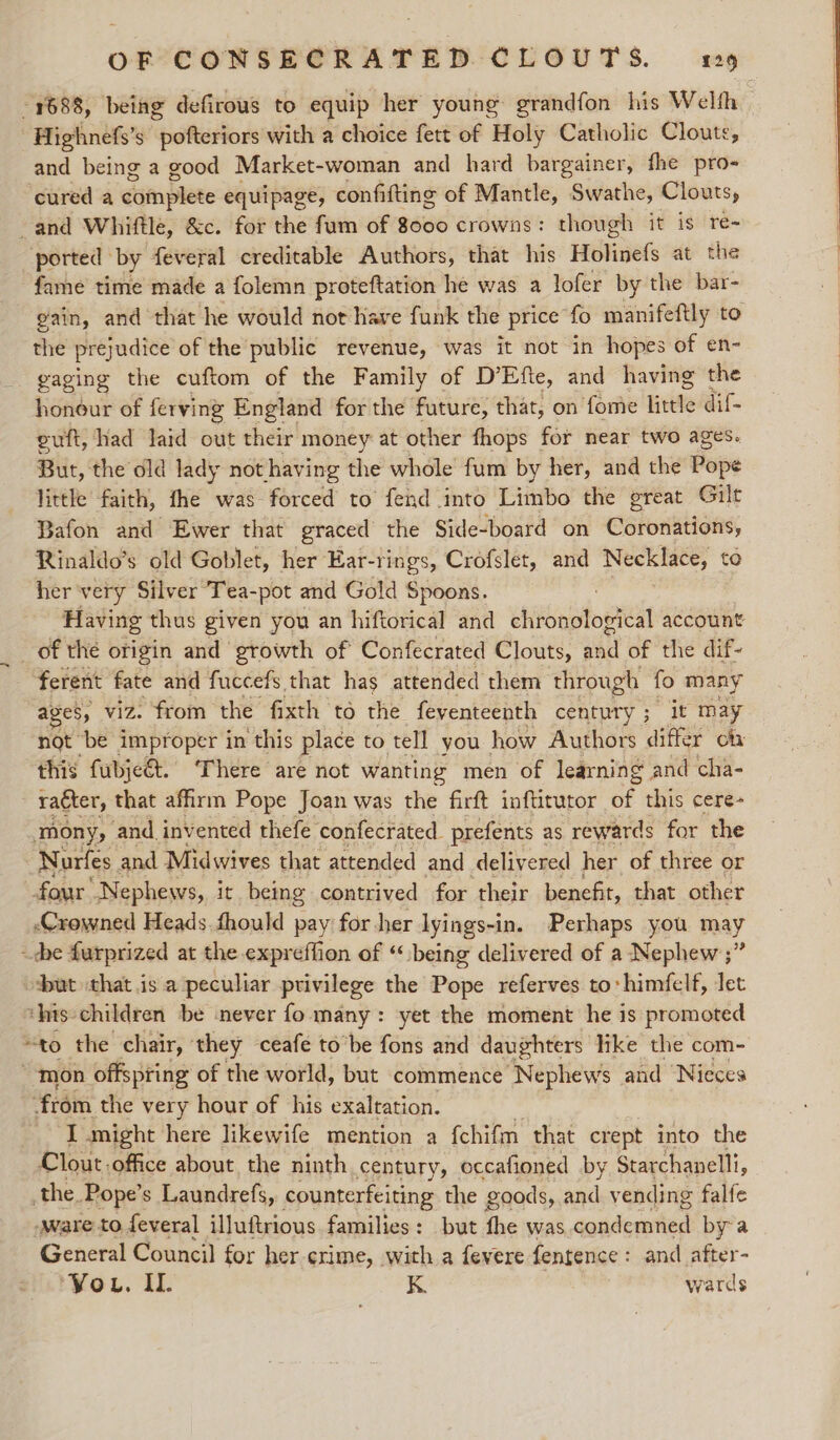 1688, being defirous to equip her young grandfon his Welth -Highnefs’s patente with a choice fett of Holy Catholic Cloute, and being a good Market-woman and hard bargainer, fhe pro- cured a damplete equipage, confiftinge of Mantle, Swathe, Clouts, and Whiftle, &amp;c. for the fum of 8000 crowns: though it is re- ported by feveral creditable Authors, that his Holinefs at the fame time made a folemn proteftation he was a lofer by the bar- gain, and that he would not have funk the price fo manifeftly to the prejudice of the public revenue, was it not in hopes of en- gaging the cuftom of the Family of D’Efte, and having the honour of ferving England forthe future, that, on fome Hvite dif- euft, had laid out their money at other fhops for near two ages. But, the old lady not having the whole fum by her, and the ope little faith, fhe was forced to fend into Limbo the great Gilt Bafon and Ewer that graced the Side-board on Coronations, Rinaldo’s old Goblet, her Ear-rings, Crofslet, and Necklace, to her very Silver Tea-pot and Gold Spoons. Having thus given you an hiftorical and ubiiagto tell account _ of the origin and growth of Confecrated Clouts, wa of the dif- - ferent fate and fuccefs that has attended them through fo many ages, viz. from the fixth to the feyenteenth century ; it may not be improper in this place to tell you how Authors differ ot this fubje€t. ‘There are not wanting men of learning and cha- raéter, that affirm Pope Joan was the firft inftitutor of ae cere- mony, and invented thefe confecrated prefents as rewards for the Nurfes and Midwives that attended and delivered her of three or four “Nephews, it being contrived for their benefit, that other Crowned Heads. fhould pay for her lyings-i in. Perhaps you may ~che furprized at the expreffion of “being delivered of a Nephew ;” ut that is a peculiar privilege the Pope referves to: himfelf, Jet ‘his children be never fo many: yet the moment he is promoted “to the chair, ‘they ceafe to’be fons and daughters like the com- mon offspring of the world, but commence Nephews and ‘Nieces from the very hour of his exaltation. I might here likewife mention a {chifm that crept into the Clout office about, the ninth century, occafioned by Starchanelli, the. Pope’ s Laundrefs, counterfeiting the goods, and vending falfe ware to feveral illuftrious families: but fhe was candeutien bya General Council for her crime, with a fevere fentence: and after- ‘You. IL K wards