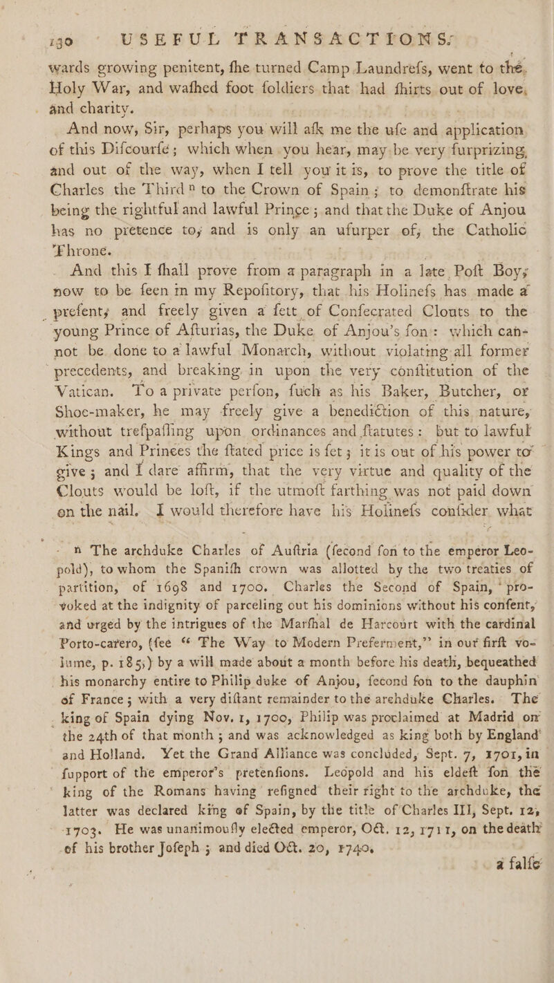 wards growing penitent, fhe turned Camp Laundrefs, went to thé. Holy War, and wafhed foot foldiers that had fhirts out of love, _ and charity. And now, Sir, sluged you iis afk me the ufe and application of this Difcourfe; which when you hear, may be very furprizing, and out of the way, when I tell you it is, to prove the title of Charles the Third to the Crown of Spain; to demonftrate his being the rightful and lawful Prince ; and that the Duke of Anjou has no pretence toy and is only an ufurper of, the Catholic Fhrone. . And this I thall prove from a paragraph in a late Poft Boy; now to be feenm my Repofitory, that his Holinefs has made a _prefenty and freely given a fett of Confecrated Clouts to the young Prince of Afturias, the Duke of Anjou’s fon: which cah- not be done to a lawful Monarch, without violating all former precedents, and breaking in upon the very conititution of the Vatican. Toa private perfon, fuch as his Baker, Butcher, or Shoe-maker, he may freely give a benediétion of this nature, without trefpafling upon ordinances and flatutes: but to lawful Kings and Prinees the ftated price is fet 3 it is out of his power tor” give ; and I dare’ affirm, that the very virtue and quality of the Clouts would be loft, if the utmoft farthing. was not paid down on the nail. I would therefore have his Holinefs confider. what n The archduke Charles of Auftria (fecond fon to the emperor Leo- pold), towhom the Spanifh crown was allotted by the two treaties of partition, of 1698 and 1700. Charles the Second of Spain, ‘ pro- voked at the indignity of parceling out his dominions without his confent, and urged by the intrigues of the Marthal de Harcourt with the cardinal Porto-carero, (fee “ Fhe Way to Modern Preferment,” in out firft vo- jume, p. 1853) by a will made about a month before his death, bequeathed his monarchy entire to Philip duke of Anjou, fecond fon to the dauphin’ of France; with a very diftant remainder to the archduke Charles. The . king of Sean dying Nov. 1, 1700, Philip was proclaimed at Madrid om the 24th of that month ; and was acknowledged as king both by England’ and Holland. Yet the Gusad Alliance was concluded, Sept. 7, 1701, in fupport of the emperor’s pretenfions. Leopold and his eldeft fon the ‘ king of the Romans having refigned their right to the archduke, the latter was declared king of Spain, by the title of Charles III, Sept. 12, 1703. He was unanimovfly elefted emperor, O&amp;, 12, 1711, on the death’ -of his brother Jofeph ; and died O&amp;. 20, F740, a falfe