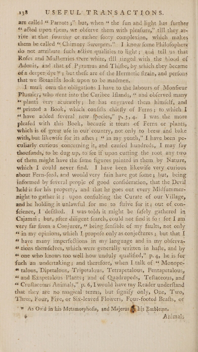 are called “ Parrots ;”» but, when “the fun and light has further *&lt; afted upon them, we obferve them with pleafure,” till they ar- rive at that fwarthy or rather Hoty complexion, which makes them be called “ Chimney Sweepers.” I know fome Philofophers do not attribute fuch active qualities to light; and tell us that Rofes and Mulberries «vere white, till tinged with the biood of Adonis, and that of Pyramus and Thifbe, by whichthey became of a deeper: dye’ ¥ 5 but thefe are of the Hermetic firain, and perfons thet we Botanitts Took upon to be madmen. -E mut own the abligations I have to the labours of Monfieur Plumicr, \ who went into the Caribee Hlands, “ and obferved many “&lt; plants very \acurately; . he has engraved them himéelf, and “‘ printed a Book Kk, which confilts chiefly of Ferns; to which I] «have added feveral new fpecies,” p.3,4. I was the more pleafed with this Book, becaufe it treats of Ferns or plants, which is of great ufe in our country, not only to brew and bake with, but fiewe for i its afhes ; ‘*in my youth,” I have been pe- culiarly curious concerning it, and caufed hundreds, I may fay thoufands, to be dug up, to fee if upon cutting the root any two of them might have the fame figures painted in them by Nature, which I could never find. I have been likewife very curious about Fern-feed, and would very fain have got fome; but, being informed by feveral people of good confideration, that the Devil held ic for his property, and that he goes out every Midfummer- night to gather it ; upon confulting the Curate of our Village, and he holding ic unlawful for me to ftrive for it; out of con- {cience, I defifted: I was told it might be fafely gathered in Cajamai ; ; but, after diligent fearch, could not find i it fo: for lam very far from a Conjurer, “ being fenfible of my faults, not only “*in my opinions, which I propofe only as conjectures ; but that I ol have many imperfections in my language and in my obfervas « tions themfelves, which were generally written in hafte, and by “ one who knows too well how unduly qualified,” p.4, he is for fuch an undertaking; and therefore, when I talk of ‘“ Monope- “talous, Dipetalous, ‘Tripetalous, Tetrapetalous, Pentapetalous, “ and Exapetalous Plants; and of Quadrupeds, Teftaceous, and “ Crofiaceous Animals,” p. 6, Twould have my Reader underftand that they are no magical terms, but fignify only, One, Two, ‘Lhree, Four, Fiv ey Or Six-leav ed Flowers, es Beafts, or “Ww As Ovid in a Metamorphofic, and wees is Emblems,