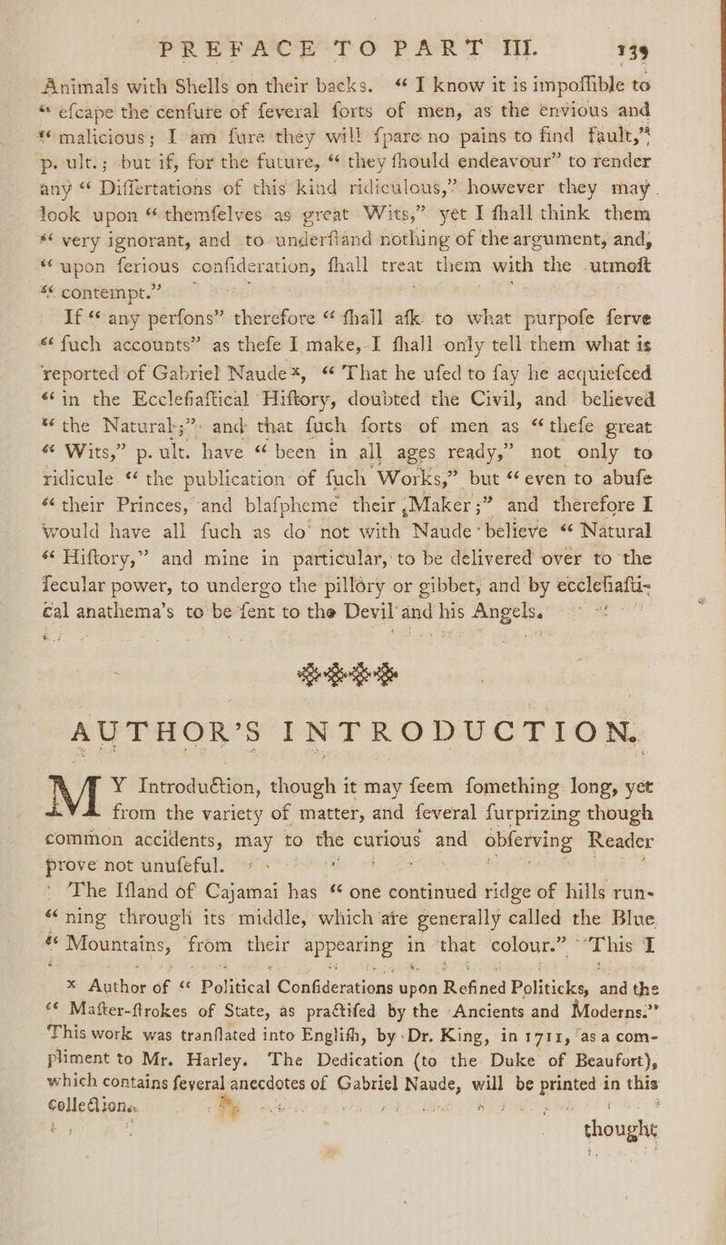Animals with Shells on their backs. “ I know it is impofhible to * efcape the cenfure of feveral forts of men, as the envious and ** malicious; I am fure they will fpare no pains to ile fault,” p.ult.; but if, for the future, “ they fhould endeavour” to render any “ Differtations of this kind ridiculous,” however they may. look upon “ themfelves as great Wits,” yet I fhall think them * very ignorant, and to underftand nothing of the argument, and, “upon — confideration, fhall treat them with the utmoit *¢ contempt.” If “any perfons” therefore “ fhall afk to what purpofe ferve “ fuch accounts” as thefe I make,-I fhall only tell them what is reported of Gabriel Naude*, “ That he ufed to fay he acquiefced “in the Ecclefiaftical Hiftory, doubted the Civil, and believed “the Naturab;”. and that fuch forts of men as “ thefe great “ Wits,” p.ult. have “ been in all ages ready,’ not only to ridicule ‘ the publication of fuch Works,” but “even to abufe *‘ their Princes, ‘and blafpheme their | -Maker ;” and therefore I would have all fuch as do’ not with Naudebelieve “ Natural « Hiftory,” and mine in particular, to be delivered over to the fecular power, to undergo the pillory or gibbet, and by ecclehafii- cal anathema’s to’be fent to the Devil‘and his Angels, &gt; *! ei See AUTHOR’S INTRODUCTION. Y Introdudtion, though it may feem fomething long, yet from the variety of matter, and feveral furprizing though common accidents, may to “e curious and obferving Reader prove not unufeful. dle ' The Ifland of Cajamai has “ one continued ridge of hills run- “ning througli its middle, which ate generally called the Blue &amp; i Mountains, = their as calor in that wisgonth ‘This I x Agthir of sé Political Conbdensions pete Refined Politichas ang the ‘* Mafter-flrokes of State, as practifed by the Ancients and Moderns.’ This work was tranflated into Englifh, by ‘Dr. King, in 1711, ‘as a com- pliment to Mr. Harley. The Dedication (to the Duke’ of Beaufort), which contains feyeral: anecdotes of Gabriel N Pipe bed be ape in Loy itt m, es Re ae ae thou ah