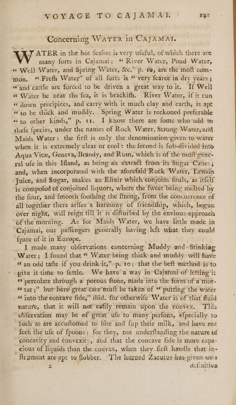 Concerning WATER in ‘CayAMat. A.J ATER in the hot feafon is very ufeful, of which there are - many forts in Cajamai; “ River Water, Pond Water, ‘© Well Water, and Spring Water, &amp;c.” p. te, are the moft com- mon. ‘ Frefh Water” of all forts is “ very fcarce in dry years ; “arid cattle are forced to be driven a great way toit. If Well Water be near the fea, it is brackifh. River Water, if it run ‘* down precipices, and carry with it much clay and earth, is apt “to be thick and muddy. Spring Water is reckoned preferable «to other kinds,” p..11. I know there are fome whovadd to _thefe fpecies, under the names of Rock Water, Strong Water, arid Maids Water: the firft is only the denomination:given to~water when it is extremely clear or cool: the fecond is fub-divided into Aqua Vite, Geneva,’ Brandy, and Rum, which is of the md{t géne- ral ufe in this Ifland, as being an extract from ‘its Sugar’ Citfes'; ‘ and, when incorporated with the aforefaid Rock Water, Lénion Juice, and Sugar, makes an Elixir which'conjoins fouls, as ‘itfelf is coripofed of conjoined liquors, where the fweet being melted by the four, and fmooth foothing the ftrong, from the concurrence of all together there arifes-a harmony of friendthip, which, begun over night, will reign till it is ‘difturbed by the envious: ‘approach of the morning. As for Maids Water, we have-little made ia “Cajamai, our paflengers generally having left what they could {pare of-it in Europe. _. I made many obfervations concerning “Muddy: and - Stinking Water; I found that “ Water being thick and muddy will have “ an odd tafte if you drink it,” p..t0; that the’ beft method isto give it time to fettle: We have'a way in’ Cajainai of letting it ** percolate through a porous ftone, made into the form of a’mor- s¢tar;” but here great‘caremuft be taken of putting: the water *¢ into the concave fide,” ibid. for otherwife Water is ‘of that fluid nature, that it will not’ eafily remain upon the ‘convex. This ‘obfervation may be of great ufe to many perfons, efpecially to fuch as are accuftomed to bite and fup théir milk, and have not feen the ufe of fpoons; for they, not underftanding the nature of “goncavity and convexity, and that the concave fide is more capa- cious of liquids than the convex, when they firft handle that in- ~ ftrpment are-apt to flobber. ‘The learned Zacutus-has given-ussa 2 ane nition