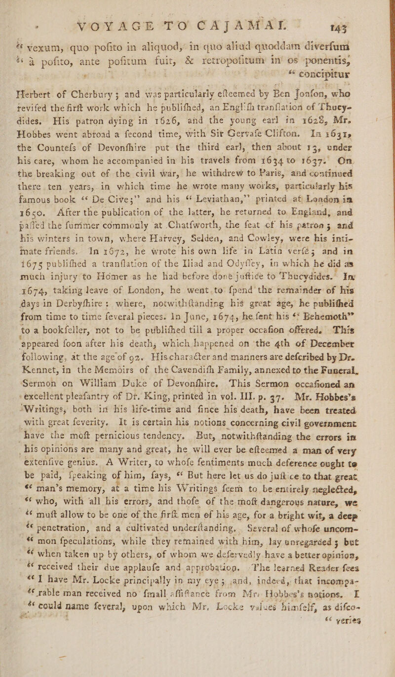 . AX £ OR TO CATAMAL sig “ yvexum, quo pofito in aliquod, in quo aliud quoddam diverfum * 4 pofito, ante pofitum a) &amp; retropofitum in’ os ponentis, =” —_ ® Herbert of Cherbury; and was particularly efteemed by feu fonfon, who tevifed the firft work which he publifhed, an Englifh tranflation of Thocy- dides, His patron dying in 1626, and the young earl in 1628, Mr. Hobbes went abtoad a fecond time, with Sir Gervafe Clifton. In 1631, the Countefs of Devonthire put the third earl, then about 13, under his care, whom he accompanied in his travels from 1634 to 1637. On, the breaking out ef the civil war, he withdrew to Paris, and continued there ten years, in which time he wrote many works, particularly his Famous book “ De Cive;’ ” and his ‘ Leviathan,” printed at Leadon i im 1650, After the publication of the latter, he returned to England, and paffed the furimer commonly at .Chatfworth, the feat of his patron; and his winters in town, where Hatvey, Selden, and Cowley, were his inti- imate friends. In 1672, he wrote his own life in Latin ver; and in 1675 publithed a tranflation of the Iliad and Odyfley, in which he did as much injury to Homer as he had before done juftice to Thucydides. Ing 1674, taking leave of London, he went.to {pend the remainder’ of his @ays in Derbyfhire: where, notwithftanding his great age, he publithed from time to time feveral pieces. 1n June, 1674, he fent his ‘* Behemoth” to a bookfeller, not to be publithed till a proper occafion offered. This ‘appeared foon after his death; which happened on ‘the 4th of December following, at the age of 92. Hischaracter and manners are defcribed by Dr- Kennet, in the Memoirs of the Cavendifh Family, annexed to the Funeral, Sermon on William Duke of Devonfhire, This Sermon occafioned an excellent pleafantry of Dt. King, printed i in vol. III. p. 37. Mr. Hobbes’s ‘Writings, both in his life-time and fince his death, have been treated with great feverity. It is certain his notions concerning civil government have the moft pernicious tendency. But, notwithftanding the errors in _ his opinions are many and great, he will ever be efteemed a man of very extenfive genius. A Writer, to whofe fentiments much deference ought te be sees {peaking of him, fays, * But here let us do juitice to that. great, &lt;¢ man’s memory, at a time his Writings feem to be entirely negleéted, *¢ who, with all his errors, and thofe of the moft dangerous nature, we « mutt allow to be one of the fir men of his age, for-a bright wit, a deep é penetration, and a cultivated underftanding, . Several of whofe uncom- “© mon fpeculations, while they retained with him, lay unregarced 5 but 7 when taken up by others, of whom we de fery redly have a better opinion, &amp; received their due applaufe and approbation. The learned Reader fees “1 have Mr. Locke principally in my eye; .and, indeed, that incompa- &amp; rable man received no {mall afitance from Mri Hobbes's notions. FE -* could name fevera), upon which Mr, Locke valu 66 himfelf, as difeo- «&lt;&lt; yeries