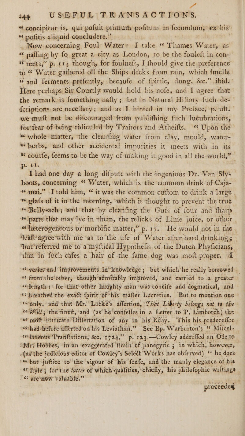 | 7 144 USEFUL TRANSACTIONS. “ concipitur is, qui’ pofuit primum pofitum in: noeen ex his “ pofitis aliquid concludere.” .. Now concerning Foul Water: I take “ Thats Ww ater, as “ paffing by fo great a city as London, to be the fouleft in con- st rents,” p. 11; though, for foulnefs, I fhould give the preference to * Water gathered off the Ships decks from rain, which fmells «and ferments prefently, becaufe of fpittle, dung, &amp;c.” ibid.” Here perhaps Sir Courtly would hold his nofe, and I agree that the remark &gt;is fomething nafty ; but in Natural Hiftory ob ik de- fcriptions are neceflary; and as I hinted-in my Preface, -p. ult. we muft not be difcouraged from publifhing fuch lucubrations, for'fear of being ridiculed by Traitors and Atheifts. Upon tlie «whole matter, the cleanfing water from clay, mould, water- “herbs, and other accidental impurities it meets with in its ¥ courfe, feems to be the way of making it good in all the world,” p- 11. I had one day a long difpute with the ingenious Dr. Van Sly- boots, concerning “ Water, which is the common drink of Caja- “mai.” Itold him, “ it was the common cuftom to drink a large . ‘* olafs of it in the morning, ‘which is thought to prevent the true “Bellyeach ; ‘and that’ by cleanfing the Guts of four and fharp ‘s¢iparts that may lye in them, the relicks of Lime juice, or other «“Fieteyogeeneous or morbific matter,” p.17. He would not in the }eaft’agree'with me ‘as to the ufe of Water after hard drinking; | ‘but’referred me to a myftical Hypothefis of the Dutch Phyficians, ‘that in fach cafes a hair of the fame dog was anoft proper. 1 ‘veries'and improvements -in“knowlédge; but which*he really borrowed — ‘¢ from the'other, though admirably Improved, and carried to a greater am Hength: ‘ for that’ other haughty min was concife and dogmatical, and ‘&lt; breathed the exaét fpirit “of* his mafter Lucretius. ‘But to mention one ‘onky, arid'that Mr. Lotke’s affertion, That Liberty belongs not to the soll; the fineit,’and (as he‘confeffes in a Letter to P, Limborch) the | “4 piOf iHtticate “Diflertation of any in his Eifay. This his. predeceifor, “shad before afferted'on his Leviathan.” See Bp. Warburton’s “ Mifcel« &lt;or}ani¢ots Tranfations, 8c. 1724,” Pp. 123. —Cowley addreffed ; an Ode to “Mri Hobbes, ‘in an ‘exaggérated ‘train of panegyric 5 in which, however, «(atthe judicious editor of Cowley’s Selé&amp; Works has obferved) ‘‘ he does. ' but juftice to the vigour of his fenfe, and the manly elegance of his © Pyle § for the Jatrer of which ‘qualities,‘chiefly, his philefophic writings “ afenow valuable,” proceeded