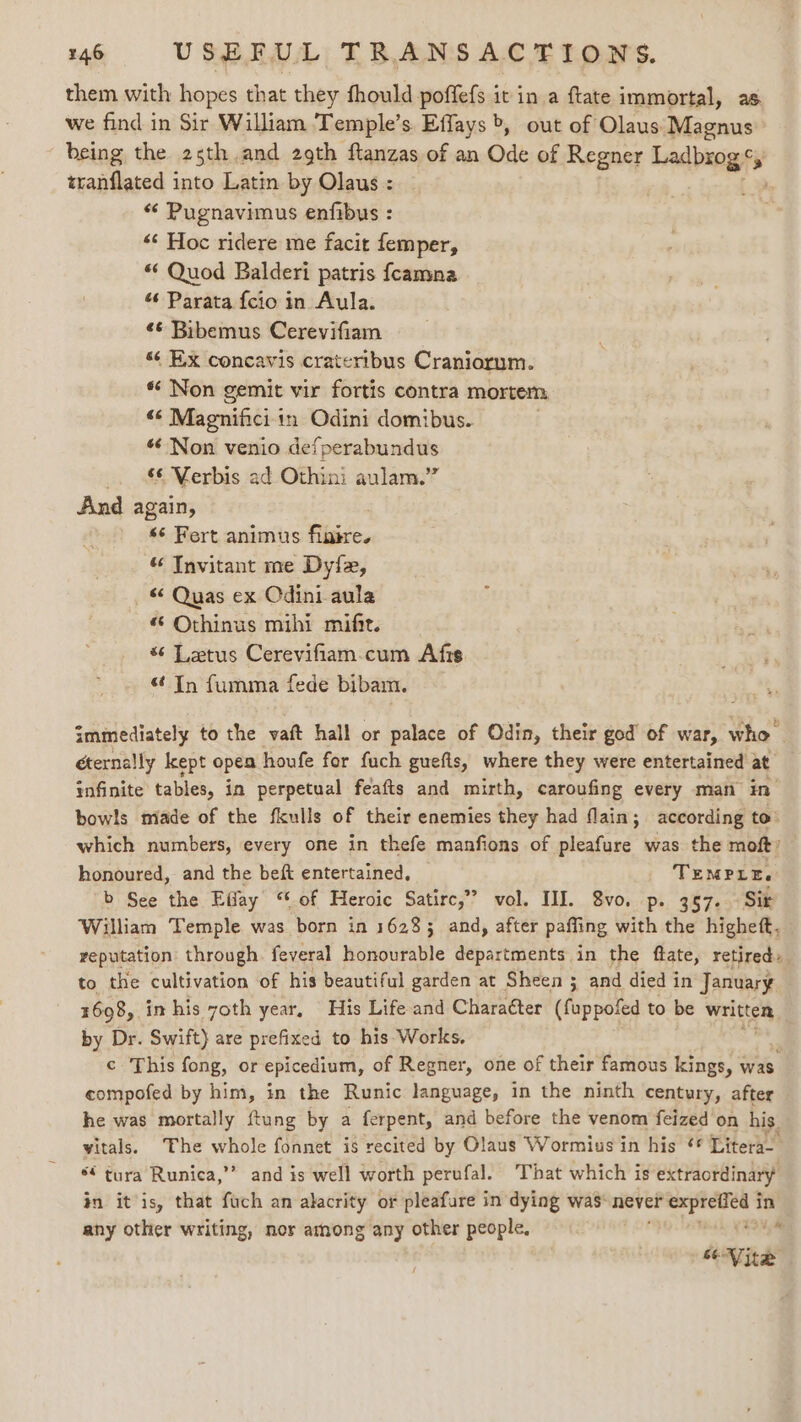 them with hopes that they fhould poffefs it in a ftate immortal, as we find in Sir William Temple’s Effays &gt;, out of Olaus Magnus being the 2s5th.and 29th ftanzas of an Ode of Regner Ladbing, &gt; zranflated into Latin by Olaus : “ Pugnavimus enfibus : “‘ Hoc ridere me facit femper, “ Quod Balderi patris fcamna “ Parata {cio in Aula. ¢¢ Bibemus Cerevifiam 66 Ex concavis crateribus Craniorum. « Non gemit vir fortis contra mortem, ¢¢ Magnificiin Odini domibus. * Non venio defperabundus &amp;¢ Verbis ad Othini aulam.” And again, s¢ Fert animus finire. “ Tnvitant me Dyfe, © Quas ex Odini aula “ Othinus mihi mifit. “ Letus Cerevifiam.cum Afis “¢ In fumma fede bibam. immediately to the vaft hall or palace of Odin, their god’ of war, who éternally kept open houfe for fuch guefis, where they were entertained at infinite tables, in perpetual feafts and mirth, caroufing every man in bowls miade of the fkulls of their enemies they had flain; according to: which numbers, every one in thefe manfions of pleafure was the moft? honoured, and the beft entertained, TEMPLE. b See the Eifay ‘‘. of Heroic Satirc,” vol. HI. 8vo. p. 357. Sir William Temple was born in 16283 and, after paffing with the highett. veputation through. feveral honourable departments in the ftate, retired, to the cultivation of his beautiful garden at Sheen ; and died in January 1698, in his 7oth year, His Life and Charatter (fuppofed to be written by Dr. Swift) are prefixed to his Works, c¢ This fong, or epicedium, of Regner, one of their famous kings, \ was compofed by him, in the Runic language, in the ninth century, after he was mortally ftung by a ferpent, and before the venom feized on his. vitals. The wane fonnet is recited by Olaus Wormius in his ¢¢ Titers *€ tura Runica,’’ and is well worth perufal. That which is extraordinary in itis, that fuch an alacrity or pleafure in dying was: never cin is in any other writing, nor among any other people,  se Nite