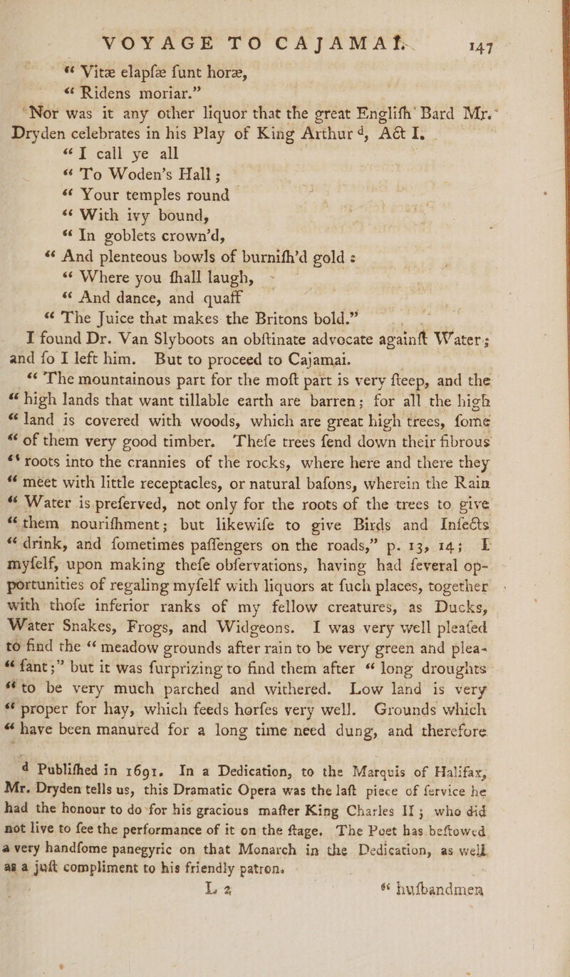 “ Vite elapfe funt hore, &lt;* Ridens moriar.” “Nor was it any other liquor that the great Englifh’ Bard Mr. Dryden celebrates in his Play of King Arthur qd, Ac I. “Ty call ye all *&amp; To Woden’s Hall ; «¢ Your temples round «¢ With ivy bound, “In goblets crown’d, «‘ And plenteous bowls of burnifh’d gold : «¢ Where you fhall laugh, « And dance, and quaff “ The Juice that makes: the Britons bold.” I found Dr. Van Slyboots an obftinate advocate againft Water; and fo I left him. But to proceed to Cajamai. “¢ The mountainous part for the moft part is very fteep, and the “ high lands that want tillable earth are barren; for all the high ‘land is covered with woods, which are great high trees, fome “‘ of them very good timber. Thefe trees fend down their fibrous ** roots into the crannies of the rocks, where here and there they “meet with little receptacles, or natural bafons, wherein the Rain “ Water is preferved, not only for the roots of the trees to give “them nourifhment; but likewife to give Birds and Intects “drink, and fometimes paffengers on the roads,” p. 13, 14; EF myfelf, upon making thefe obfervations, having had feveral op- portunities of regaling myfelf with liquors at fuch places, together with thofe inferior ranks of my fellow creatures, as Ducks, Water Snakes, Frogs, and Widgeons. I was very well pleafed to find the “ meadow grounds after rain to be very green and plea- “fant ;” but it was furprizing to find them after “ long droughts “to be very much parched and withered. Low land is very “ proper for hay, which feeds horfes very wel]. Grounds which oy ‘ have been manured for a long time need dung, and therefore 4 Publithed in 1691. In a Dedication, to the Marquis of Halifax, Mr. Dryden tells us, this Dramatic Opera was the laft piece of fervice he had the honour to do ‘for his gracious mafter King Charles 11; who did not live to fee the performance of it on the ftage, The Peet ba beftowed avery handfome panegyric on that Monarch in the Dedication, as well. ai a just compliment to his friendly patron. L 2 a iiieetdinan