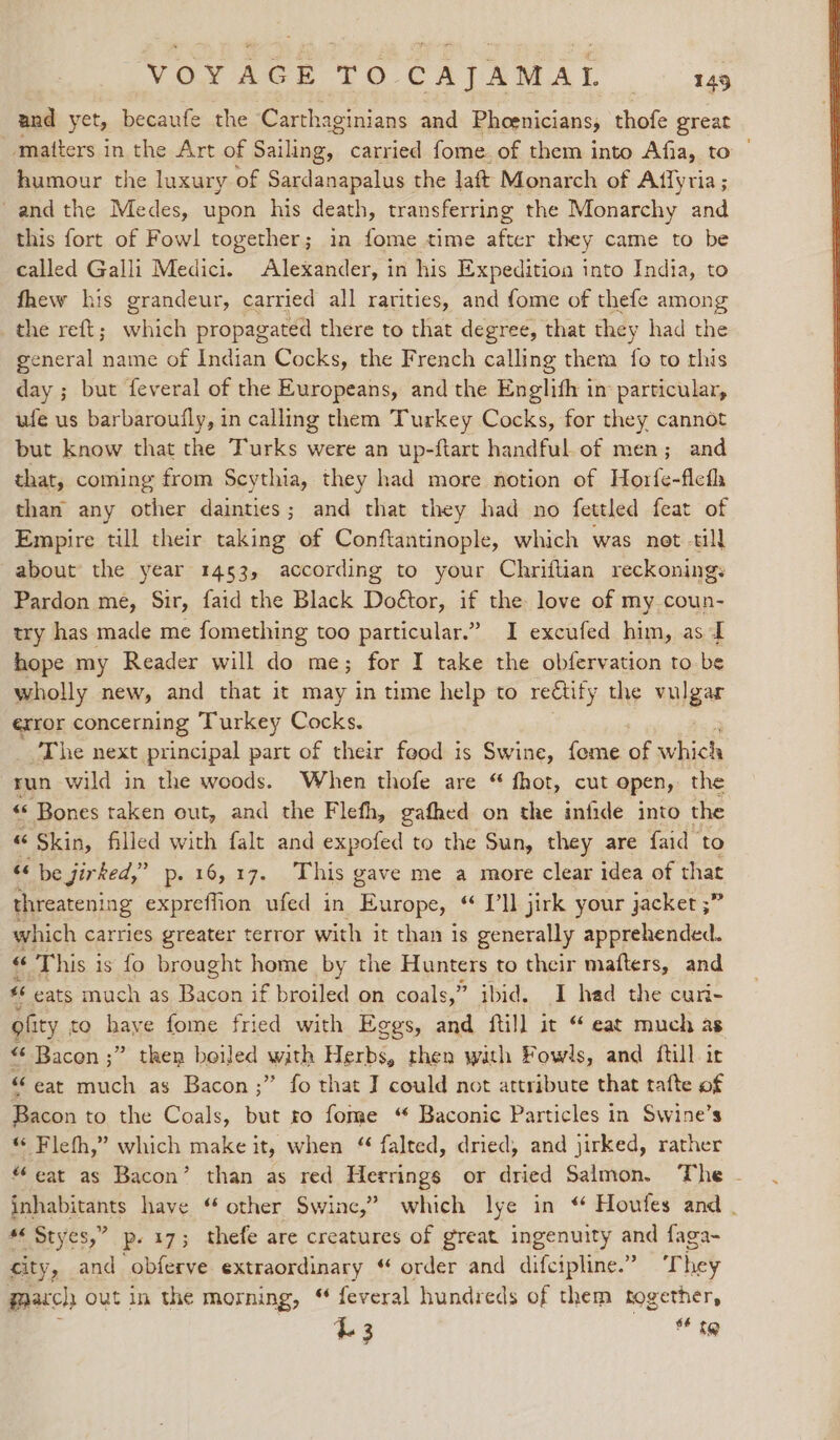 and yet, becaufe the Carthaginians and Phoenicians, thofe great matters in the Art of Bihan: carried fome. of them into Afia, to | humour the luxury of Sardanapalus the laft Monarch of Affyria ; -and the Medes, upon his death, transferring the Monarchy and this fort of Fowl together; in fome time afer they came to be called Galli Medici. Alexander, in his Expedition into India, to fhew his grandeur, carried all rarities, and fome of thefe among the reft; which propagated there to that degree, that they had the general name of Indian Cocks, the French calling them fo to this day ; but feveral of the Europeans, and the Englifh im particular, ufe us barbaroufly, in calling them Turkey Cocks, for they cannot but know that the Turks were an up-ftart handful of men; and that, coming from Scythia, they had more notion of Horfe-flefh than any other dainties; and that they had no fettled feat of Empire till their taking of Conftantinople, which was net till about the year 1453, according to your Chriftian reckoning: Pardon me, Sir, faid the Black Doétor, if the love of my.coun- try has made me fomething too particular.” I excufed him, as I hope my Reader will do me; for I take the obfervation to be wholly new, and that it may in time help to reétify the tule exror concerning Turkey Cocks. The next principal part of their feod is Swine, fome of fags run wild in the woods. When thofe are “ fhot, cut open, the “« Bones taken out, and the Flefh, gafhed on the infide into the “ Skin, filled with falt and expofed to the Sun, they are faid to &lt;&lt; be jirked,” p- 16,17. This gave me a more clear idea of that threatening expreffion ufed in Europe, “Tl jirk your jacket ;” which carries greater terror with it than is generally apprehended. «“ This i is fo brought home by the Hunters to their mafters, and 46 eats much as Facdn if broiled on coals,” ibid. I had the curi- ofity to have fome fried with Eggs, and ftil] it “ eat much as “6 Bacon ;” then boiled with Herbs, then with Fowls, and itil ir “ eat much as Bacon;” fo that J could not attribute that tafte of ; to the Coals, but ro fome “ Baconic Particles in Swine’s “ Fleth,” which make it, when “ falted, dried, and jirked, rather eat as Bacon’ than as red Herrings or dried Salmon, The - age gies have “ other Swine,” which lye in * Houfes and . #« Styes,” p.17; thefe are creatures of great ingenuity and faga- city, and obferve extraordinary “ order and difcipline.” They march; out in the morning, “ feveral hundreds of them together, 43 6 {@