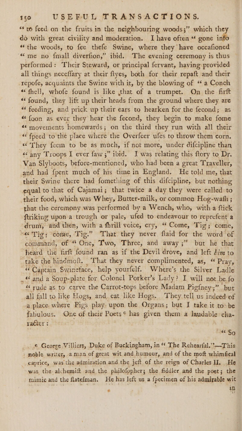 “* to feed on the fruits in the neighbouring woods;” which they do with great civility and moderation. I have often “ gone info “the woods, to fee thefe Swine, where they” have occafioned “me no fmall diverfion,” ibid. The evening ceremony is thus performed : Their Steward, or principal fervant, having provided all things neceflary at their ftyes, both for their repaft and their -repofe, acquaints the Swine with it, by the blowing of “ a Conch “thell, whofe found is like ,that of a trumpet. On the firft “ found, they lift up their heads from the ground where they are “‘ feeding, and prick up their ears to hearken for the fecond; as “ fgon as ever they hear the fecond, they begin to make fome ¢&lt; movements homewards; on the third they run with all their ““fpeed to the place where the Overfeer ufes to throw them corn. «They feem to be as much, if not more, under difcipline than «¢ any Troops I ever faw 5” ibid. J was relating this ftory to Dr. Van Slyboots, before-mentioned, who had been a great Traveller, and had fpent much of his time in England. He told me, that their Swine there had fomething of this difcipline, but nothing equal to that of Cajamai; that twice a day they were called to their food, which was Whey, Butter-milk, or common Hog-wath ; that the ceremony was performed by a Wench, who, witha ftick ftriking upon a trough or pale, ufed to endeavour to reprefent a druny, and then, with a fhrill voice, cry, “ Come, Tig; come, “a Tig: come, Tig.” That they never. ftaid for the word of command, of “ One, Two, Three, and away ;” but he that heard the firft found ran as if the Devil drove, and ‘es him to “take the hindmoft. That they never complimented, as, “ Pray, © ‘“ Capen Swineface, help yourfelf. Where’s the Silver Ladle . « and a Soup-plate for Colonel Porker’s Lady? I will not. be. fo ‘‘ rude as to carve the Carrot-tops before Madam Pigfney;” “but all fall to like Hogs, and, eat like Hogs. They tell us indeed of a place. where Pigs play. upon the Organs; but I take it to&gt;be fabulous. One dé their Poets © has giv en them a lendable cha- racter : x $6 So € George Villiers, Duke of Buckingham, in ‘ The Rehearfal.’*—This , noble writer, a.man of great wit and humour, and of the mof whimfical __caprice, was the admiration and the jeft of the reign of Charles II. _ He was the alchemift and the philofopher; the fiddler and the poet; the - mimic and the flatefman. He has left us a fpecimen of his admirable wit ‘ in