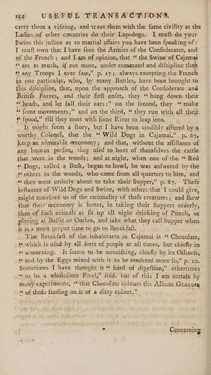 carry them a vifiting, and treat them with the fame civility as the Ladies-of other countries do their Lap-dogs. I muft do your Swine this juftice as to martial affairs you have been {peaking of : I muft own that I have feen the Armies of the Confederates, and of the French; and I am of opinion, that “ the Swine of Cajamai é¢ are as much, if not more, under command and difcipline than $s any Troops I ever faw,” p. 17; always excepting the French in one particular, who, by many Battles, have been brought to this difcipline, that, upon the approach of the Confederate and Britifh Forces, and their firft anit, they “hang down their “‘ heads, and let fall their ears;” on the fecond, they “ make “ fome movements;” and on the third, “ they run with all their ¢ fpeed,” till they meet with fome River to leap into. . It might feem a ftory, but I have been credibly affured bya worthy. Colonel, that the “ Wild Dogs in Cajamai,” Defoe keep an admirable ceconomy; and that, without the afliftance of any human perfon, they ufed to hunt of themfelves the cattle that were in the woods; and at night, when one of the “ Red «&lt; Dogs, called a Bufk, began to howl, he was anfwered by the - others in the woods, who came from all quarters to him, and «then went orderly about to take their Supper,” p. 67. Thefe inftances of Wild Dogs and Swine, with others’ that I could Zive, might convince us of the rationality of thefe creatures; and fhew that their ceconomy is better, in taking their Suppers orderly, than. of. fuch animals as fit up all night drinking of Punch, or playing at Baflet or Ombre, and take pee they call Supper when it is a more proper time to go to Break faft. he Breakfaft of the inhabitants i in Cajamai is “ Chocolate, * which is ufed: by all forts of people at all times, but chiefly in s¢amorning. It feems to be nourifhing, chiefly by its Oilinefs, and-by the Eges mixed with it to be rendered more fo,” p- 20. Sometimes I have thought it “ hard of digeftion,” othértimes to, be a, wholefome Food,” ibid. but of this I am certain by many: experiments, ‘that Chocolate colours the Album Gracum “4 + of thofe sae on it of a dirty colour.” Concerning