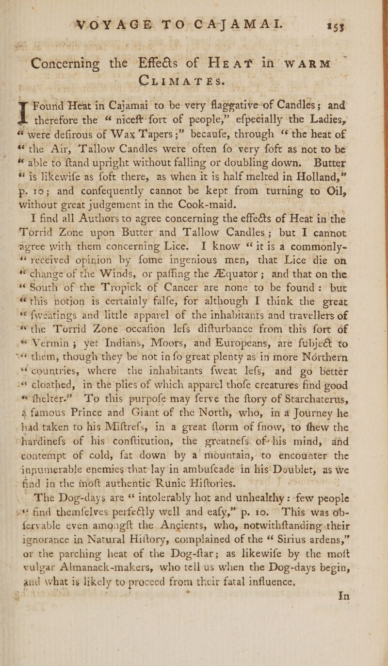 “Concemning the Efeas of He AT il. WARM. CLIMATES. ¥ Found Heat in Cajamai to be very flaggative-of Candles; and L therefore the “ niceft'fort of people,” efpecially the Ladies, “ were defirous of Wax Tapers ;” becaufe, through ‘ the heat of “the Air, Tallow Candles were often fo very foft as not to be able to ftand upright without falling or doubling down. Butter is likewife as foft there, as when it is half melted in Holland, 2 p- 10; and confequently cannot be kept from turning to Oil, _ without great judgement in the Cook-maid. I find all Authors to agree concerning the effeéts of Heat in the Torrid Zone upon Butter and Tallow Candles; but I cannot agree with them concerning Lice. I know “ it is a commonly- “ received opinion by fome ingenious men, that Lice die on ” change of the Winds, or ulti the A¢quator; and that on the “© South of the Tropick of Cancer are none to be found: but this notion is certainly falfe, for although I think the great *&lt;{weatings and little apparel of the inhabitants and travellers of “the Torrid Zone occafion lefs difturbance from this fort of * Vermin; yet Indians, Moors, and Europeans, are fubjeé&amp; ‘to ~ them, though'they be not in fo great plenty as in more Northern “countries, where the inhabitants fweat lefs, and go better - cloathed, in the plies of which apparel thofe creatures find good “ fhelter.” To this purpofe may ferve the ftory of Starchaterus, 2 famous Prince and Giant of the North, who, in a Journey he had taken to his Miftrefs, in a great ftorm of fnow, ‘to fhew the hardinefs of his conftitution, the greatnéfs of his mind, ahd contempt of cold, fat down by a mountain, to encounter the innumerable enemies ‘that lay in ambufcade in his ghia as we find in the moft authentic Runic Hiftories. The Dog-days are “ intolerably hot and unhealthy : ‘few people v find themfelves perfectly well and eafy,” p. 10. This was ob- fervable even amongft the Angients, who, notwithftanding their ignorance in Natural Hiftory, complained of the “ Sirius ardens,” or the parching heat of the Dog-ftar; as likewife by the mot vulgar Almanack-makers, who tell us when the Dog-days begin, and what is likely to proceed from their fatal influence. In