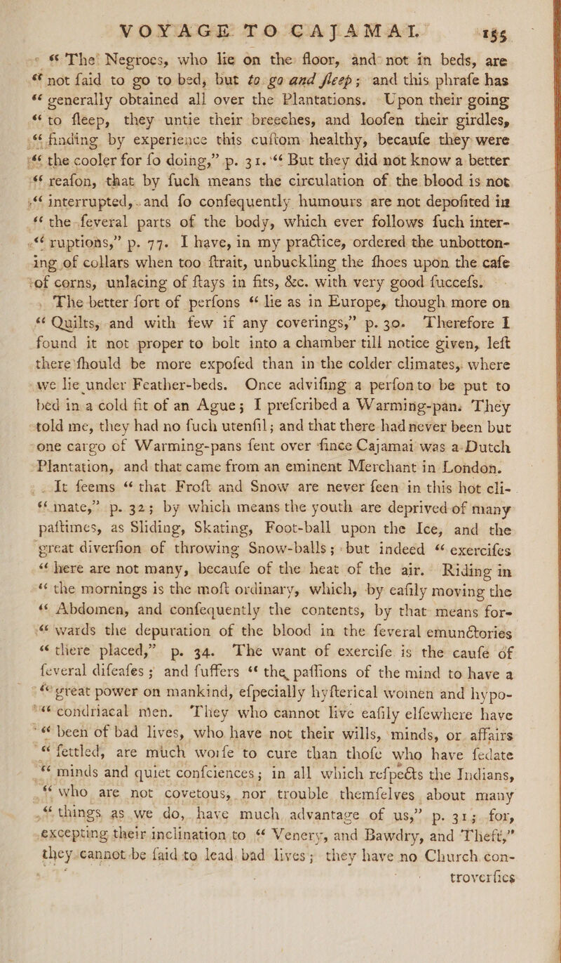 - &amp; The’ Negroes, who lie on the floor, and not in beds, are not faid to go to bed, but to gaand fleep; and this phrafe has «“ generally obtained all over the Plantations. Upon their going “to fleep, they untie their breeches, and loofen their girdles, | ing of collars when too ftrait, unbuckling the fhoes upon the cafe _ The better fort of perfons “ lie as in Europe, though more on “Quilts, and with few if any coverings,” p.30. Therefore 1 found it not proper to bolt into a chamber till notice given, left there fhould be more expofed than in the colder climates, where we lie under Feather-beds. Once advifing a perfonto be put to bed in a cold fit of an Ague; I prefcribed a Warming-pan. They one cargo of Warming-pans fent over fince Cajamai was a Dutch It feems “ that Froft and Snow are never feen in this hot cli- paitimes, as Sliding, Skating, Foot-ball upon the Ice, and the ‘¢ here are not many, becaufe of the heat of the air. Riding in ** the mornings is the moft ordinary, which, by eafily moving the «« Abdomen, and confequently the contents, by that means for “there placed,” p. 34. The want of exercife is the caufe of feveral difeafes ; and fuffers ‘* the paffions of the mind to have a ‘who are not covetous; nor trouble themfelves about many excepting their inclination to ‘¢ Venery, and Bawdry, and ‘Theft,” troverfics