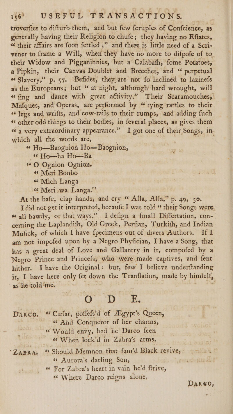 troverfies to difturb.them, and but few fcruples of Confcience, as generally having their Religion to chufe; they having no Eftates, ‘¢ their affairs are foon fettled ;” and there is little need of a Scri- vener to frame a Will, when they have no more to difpofe of to their Widow and Pigganinnies, but a Calabafh, fome Potatoes, a Pipkin, their Canvas Doublet and Breeches, and “ perpetual “ Slayery,” p. 57. Befides, they:are not fo inclined to lazinefs as the Europeans; but “ at night, aan 52 hard wrought, will “fing and dance with great attivity.” Their Scaramouches,. Mafques, and Operas, are performed by “ tying rattles to their ‘¢ legs and wrifts, and cow- -tails to their rumps, and adding fuch « other odd things to their bodies, aa feveral places, as gives them “a very extraordinary appearance.” I got one of their Songs, in which all the words are, ; een «« Ho—Baognion Ho—Baognion, &amp; Ho—ha Ho—Ba «6 Q Ognion Ognion. “6 Meri Bonbo 66 Mich Langa “¢ Meri -wa Langa.” At the bafe, clap hands, and cry ‘ Alla, Alla,” p. 49, 56. I did not get it interpreted becaufe I was told “ their Songs were, “all bawdy, or that ways.” . I defign a fmall Differtation, con- cerning the Laplandith, Old Giaak Perfian, Turkifh, and Indian Mufick, of which I have fpecimens out of divers Authors. If I am. not impofed upon by a Negro Phyfician, I have a Song, that has a great deal of Love and Gallantry in it, compofed by a Negro Prince and Princefs, who were made captives, and fent hither. Ihave the Original: but, few I believe underftanding it, I have here only fet down the eae me made by himiclf, as he told‘me. : O j DE. Darco. ‘ Cefar, poffefs’d of Agypt’s Queen, - «© And Conqueror of her charms, “&amp; Would envy, had he Darco feen «© When lock’d in Zabra’s arms. 3 *ZABRA, ‘ Should Memnon that fam’d Black revive, ed ‘© Aurora’s darling Son, «© Por Zabra’s heart in vain he'd ftrive, «‘ Where Darco reigns alone, Dareo,
