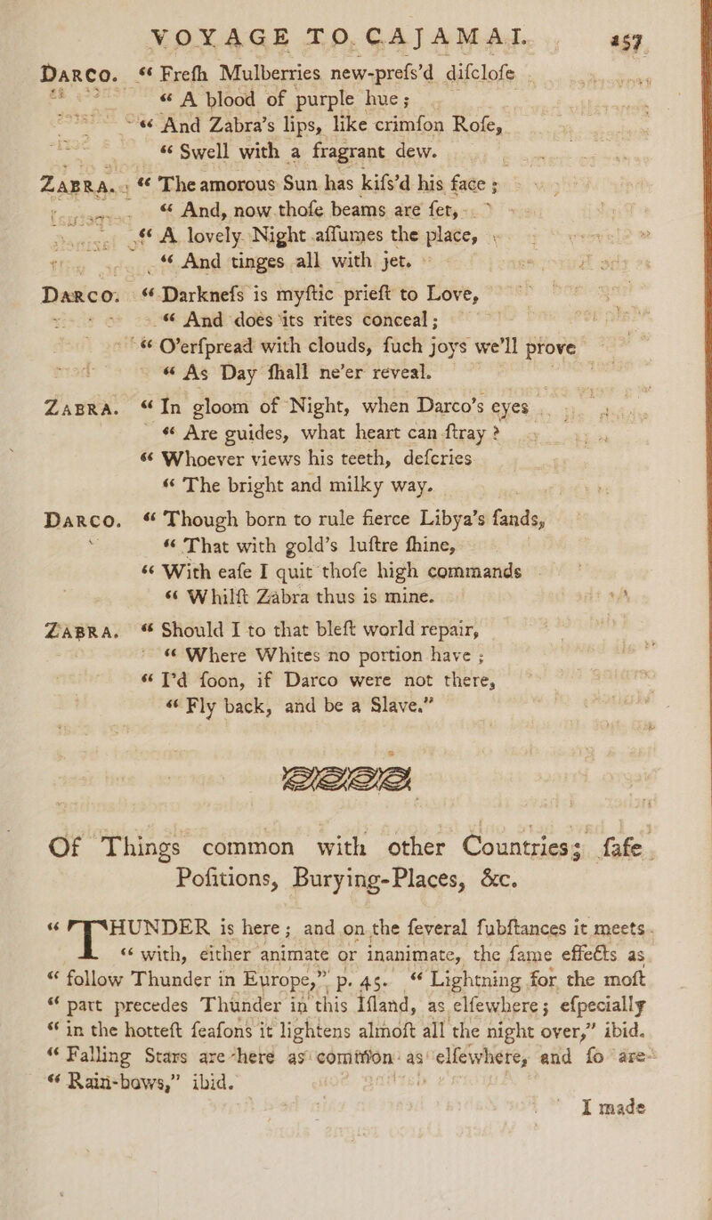 Darco. “ Frefh Mulberries new-prefs’d difclofe , te &gt; &amp; A plood of purple hve; be «6 And Zabra’s lips, like crimfon Rofe, 6 Swell with a fragrant dew. ZaBRA.. ‘ ¢¢ The amorous Sun has kife’d his face § ; ’ a. “ And, now.thofe beams are fet, -. _.., .§© A lovely Night .affumes the place, , _ And tinges all with jet. Darco. “-Darknefs is myftic prieft to Love, meds -&amp; And doés ‘its rites conceal ; “«&amp; O’erfpread with clouds, fuch joys we'll prove “ As Day fhall ne’er reveal. : ZaBRaA. “In gloom of Night, when Darco’s GUC ui, 4 Are guides, what heart can ftray? 6° Whoever views his teeth, defcries “ The bright and milky way. Darco. “ Though born to rule fierce Libya’s fands, 3 “‘ That with gold’s luftre fhine, ‘6 With eafe I quit thofe high commands | ‘¢ Whilft Zabra thus is mine. ye ZABRA. “ Should I to that bleft world repair, re ‘© Where Whites no portion have ; “ T°d foon, if Darco were not there, «Fly back, and be a Slave.” een Of ‘Things common with other Countries: fafe Pofitions, Burying-Places, &amp;c. HUNDER is here; and .on.the feveral fubftances i it meets. ‘‘ with, either animate or inanimate, the fame effeéts as “ follow Thunder in Europe,” p. 45. ‘Lightning for the moft « patt precedes Thunder in this Ifland, as elfewhere; efpecially ‘in the hotteft feafons it lightens almoft all ‘the night Heit ibid. “Falling Stars are-here as’ sabecusiges as “elfewhete, and fo ‘are- « Rain-bows,” ibid. | : I made