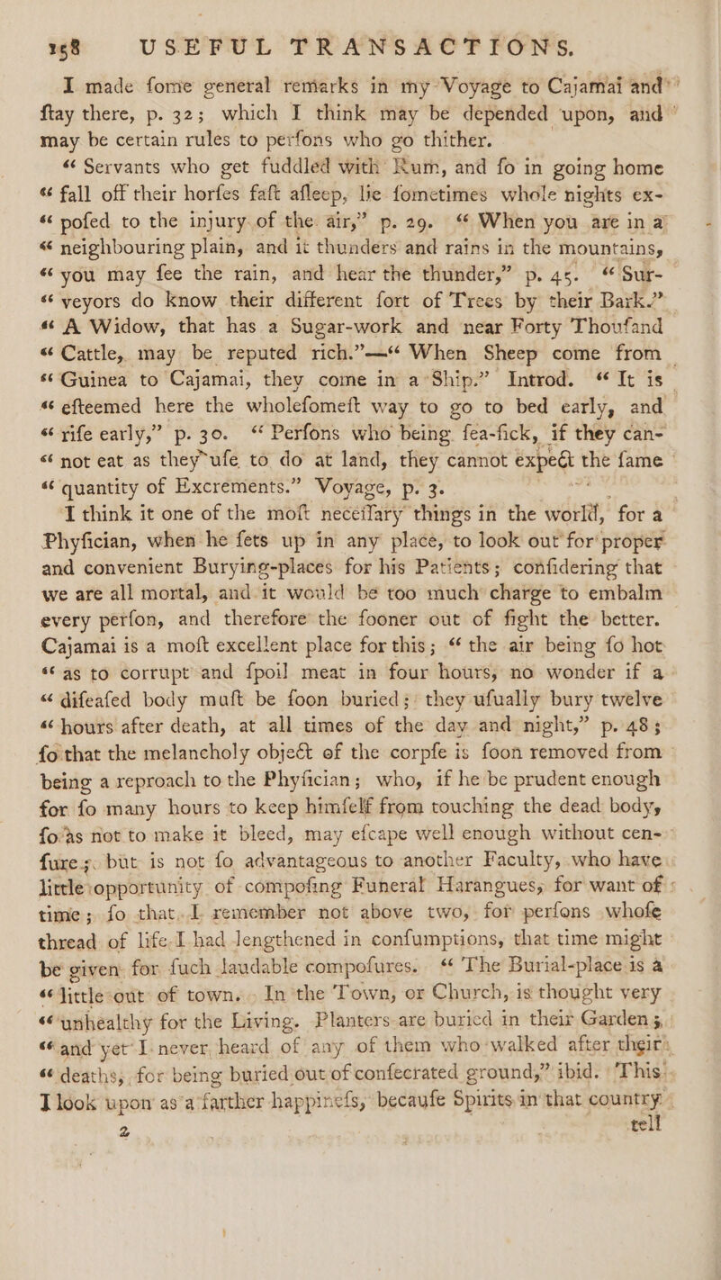 I made fome general remarks in my Voyage to Cajamai and” ’ ftay there, p. 32; which I think may be depended upon, and” may be certain rules to perfons who go thither. «¢ Servants who get fuddled ee Beit: and fo in going home ¢¢ fall off their herfes faft afleep, lie fometimes whole nights ex- “ pofed to the injury of the air,” p. 29. ‘ When you are in a « neighbouring plain, and it thunders and rains in the mountains, «you may fee the rain, and hear the thunder,” p. 45.“ Sur- «‘ yeyors do know their different fort of Trees by their Bark.” «¢ A Widow, that has a Sugar-work and near Forty Thovfand “Cattle, may be reputed rich.’—‘* When Sheep come from _ ‘© Guinea to Cajamai, they come in a°Ship.” Introd. “ It is _ 4‘ efteemed here the wholefomeft way to go to bed early, and «rife early,” p. 30. ‘ Perfons who being fea-fick, if they can- “ not eat as they ufe to do at land, they cannot expedt vas fame “ quantity of Excrements.” Voyage, p. 3. I think it one of the moft neceilary thing's in the went fora Phyfician, when he fets up in any place, to look out for‘ proper and convenient Burying-places for his Patients; confidering that we are all mortal, and it would be too much charge to embalm every perfon, and therefore the fooner out of fight the’ better. Cajamai is a moft excellent place for this; ‘ the air being fo hot *© as to corrupt and fpoil meat in four hours, no wonder if a “ difeafed body muft be foon buried; they ufually bury twelve «hours after death, at all times of the day and night,” p. 483 fo that the melancholy obje&amp; of the corpfe is foon removed from » being a reproach to the Phyfician; who, if he-be prudent enough for fo many hours to keep himfelf from touching the dead body, fo'’s not to make it bleed, may efcape well enough without cen- fure;. but is not fo advantageous to another Faculty, who have little opportunity of compofing Funeral Harangues, for want of : time; fo that... remember not above two, for perfons whofe thread of life. Ihad lengthened in confumptions, that time might be given: for fuch laudable compofures. “ The Burial-place is a “‘Jittle out of town... In the Town, or Church, is thought very “ ‘unhealthy for the Living. Planters are buricd in their Garden 5, “and yet’ I-never, heard of any of them who walked after thgir: “ deaths, for being buried out of confecrated ground, ibid. | This: T look upon asa farther happinefs, becaufe Spirits in’ that country | 2 tell