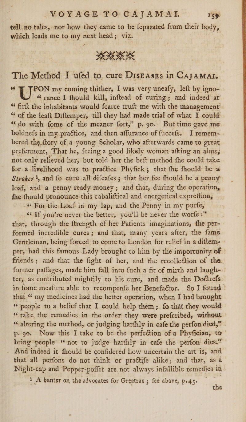 cell no tales, nor how they came to be feparated from their body, which leads me to my next head; viz. —-yeeyeve The Method I ufed to, cure DIsEAsEs in CayJAMAI. mE TeON my coming thither, I was very uneafy, left by igno- “‘ rance I fhould kill, inftead of curing; and indeed at “ firft the inhabitants would fcarce truft me with the management’ “ of the leaft Diftemper, till they had made trial of what I could “do with fome of the meaner fort,” p. 90.. But time gave me boldnefs in my, prattice, and then affurance of fuccefs. I remem- . bered the ftory of a young Scholar, who afterwards came to great preferment, That hes fecine a good likely woman afking an alms, not only relieved her, but told her the beft method the could take fora livelihood was to practice Phyfick; that the fhould be @ Stroker 4, and fo cure all difeafes ; that her fee fhould be a penny’ loaf, and a penny ready money; and that, during the operation, fhe fhould pronounce this cabaliftical and energetical expreflion, .&amp; For the: Loaf. in my lap, and the Penny in my purfe, «¢ Tf you’re never the better, you'll be never the worfe :” that, through the ftrength of her Patients imaginations, fhe per- formed incredible cures; and that, many years after, the fame Gentleman, being forced to come to London for relief in a diftem- per, had this famous Lady brought to him by the importunity of friends; and that the fight of her, and the recoiletion of the. former paffages, made him fall into {uch a fit of mirth and laugh- | ter, as contributed mightily to his cure, and made the Doétrefs in fome meafure able to recompenfe her Benefactor. So I found © that “‘ my medicines had the better operation, when I had brought ‘&lt; people to a belief that I could help them; fo that they would “take the remedies in the order they were prefcribed, without “altering the method, or judging harfhly in cafe the perfon died,” p. 90. News this I take to be the perfeGtion of a Phyfician, te bring people “not to judge harfhly in cafe the perfon dies.” And indeed it fhould be confidered how uncertain the art is, and that all perfons do not think or praétife alike; and that, as a Night-cap and Pepper-poffet are not always infallible remedies he