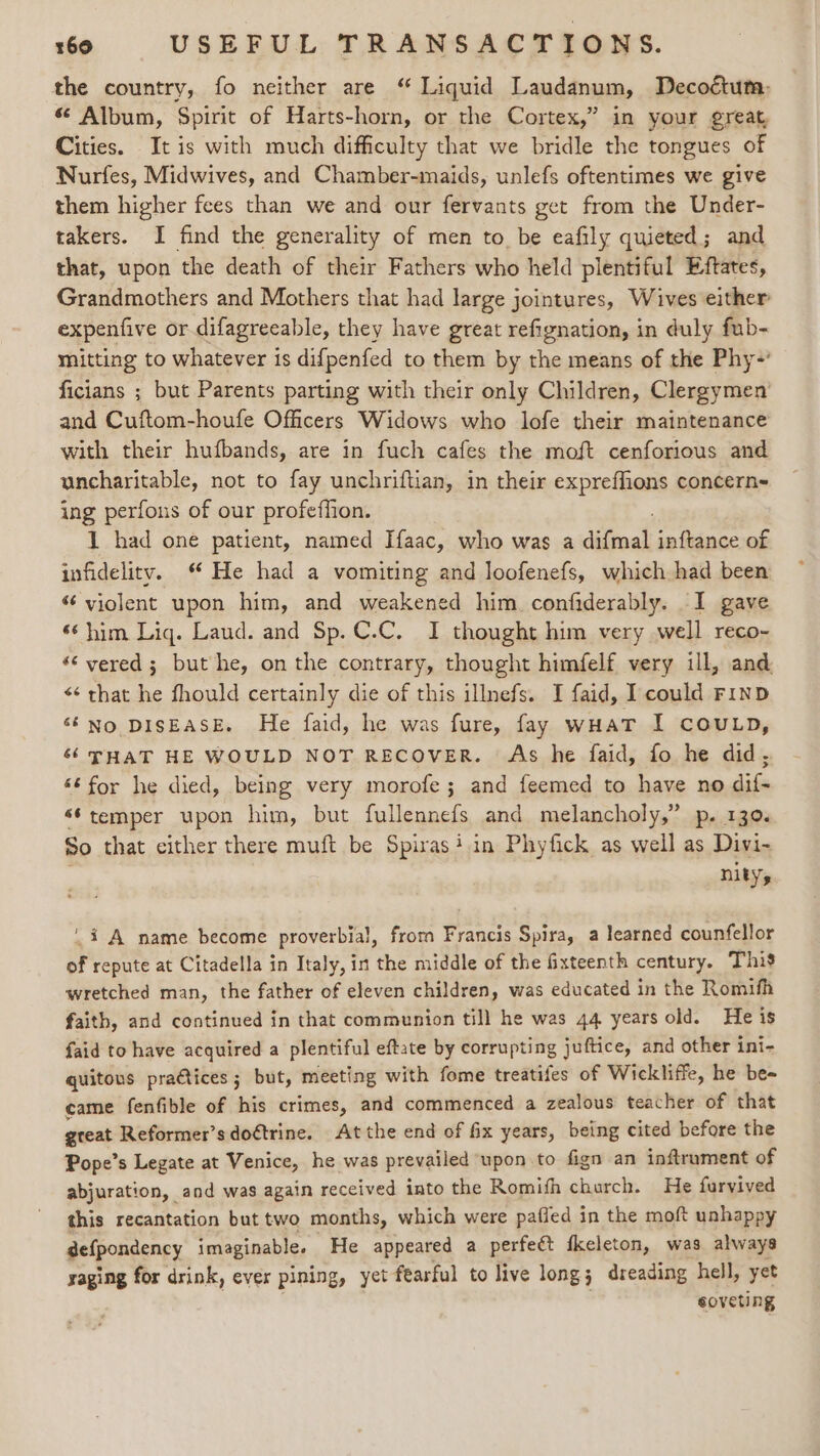 the country, fo neither are “ Liquid Laudanum, Decoétum:- « Album, Spirit of Harts-horn, or the Cortex,” in your great Cities. It is with much difficulty that we bridle the tongues of Nurfes, Midwives, and Chamber-maids, unlefs oftentimes we give them higher fees than we and our fervants get from the Under- takers. I find the generality of men to be eafily quieted; and that, upon the death of their Fathers who held plentiful Eftates, Grandmothers and Mothers that had large jointures, Wives either expenfive or difagreeable, they have great refignation, in duly fub- mitting to whatever is difpenfed to them by the means of the Phy-' ficians ; but Parents parting with their only Children, Clergymen’ and Cuftom-houfe Officers Widows who lofe their maintenance with their hufbands, are in fuch cafes the moft cenforious and uncharitable, not to fay unchriftian, in their expreffions concern- ing perfous of our profeffion. 1 had one patient, named Haac, who was a difeoad inftance of infidelity. ‘ He had a vomiting and loofenefs, which had been “ violent upon him, and weakened him confiderably. I gave *‘ him Liq. Laud. and Sp.C.C. I thought him very well reco- «‘ vered; but he, on the contrary, thought himfelf very ill, and ¢¢ that he fhould certainly die of this illnefs. I faid, I could FinbD ‘‘No DISEASE. He faid, he was fure, fay wHaT I COULD, 6 THAT HE WOULD NOT RECOVER. As he faid, fo he did, «éfor he died, being very morofe; and feemed to have no dif- ‘* temper upon him, but fullennefs and melancholy,” p. 130. So that cither there muft be Spirasi.in Phyfick as well as Divi- nity, i A name become proverbial, frorn Francis Spira, a learned counfellor of repute at Citadella in Italy, in the middle of the fixteenth century. This wretched man, the father of eleven children, was educated in the Romifh faith, and continued in that communion till he was 44 years old. He is faid to have acquired a plentiful eftate by corrupting juftice, and other int- quitous practices; but, meeting with fome treatifes of Wickliffe, he be- came fenfible of his crimes, and commenced a zealous teacher of that great Reformer’s doétrine. At the end of fix years, being cited before the Pope’s Legate at Venice, he was prevailed upon to fign an inftrument of abjuration, and was again received into the Romifh church. He furyived this recantation but two months, which were paffed in the moft unhappy defpondency imaginable. He appeared a perfeét fkeleton, was always yaging for drink, ever pining, yet fearful to live long ; dreading hell, yet eoveting