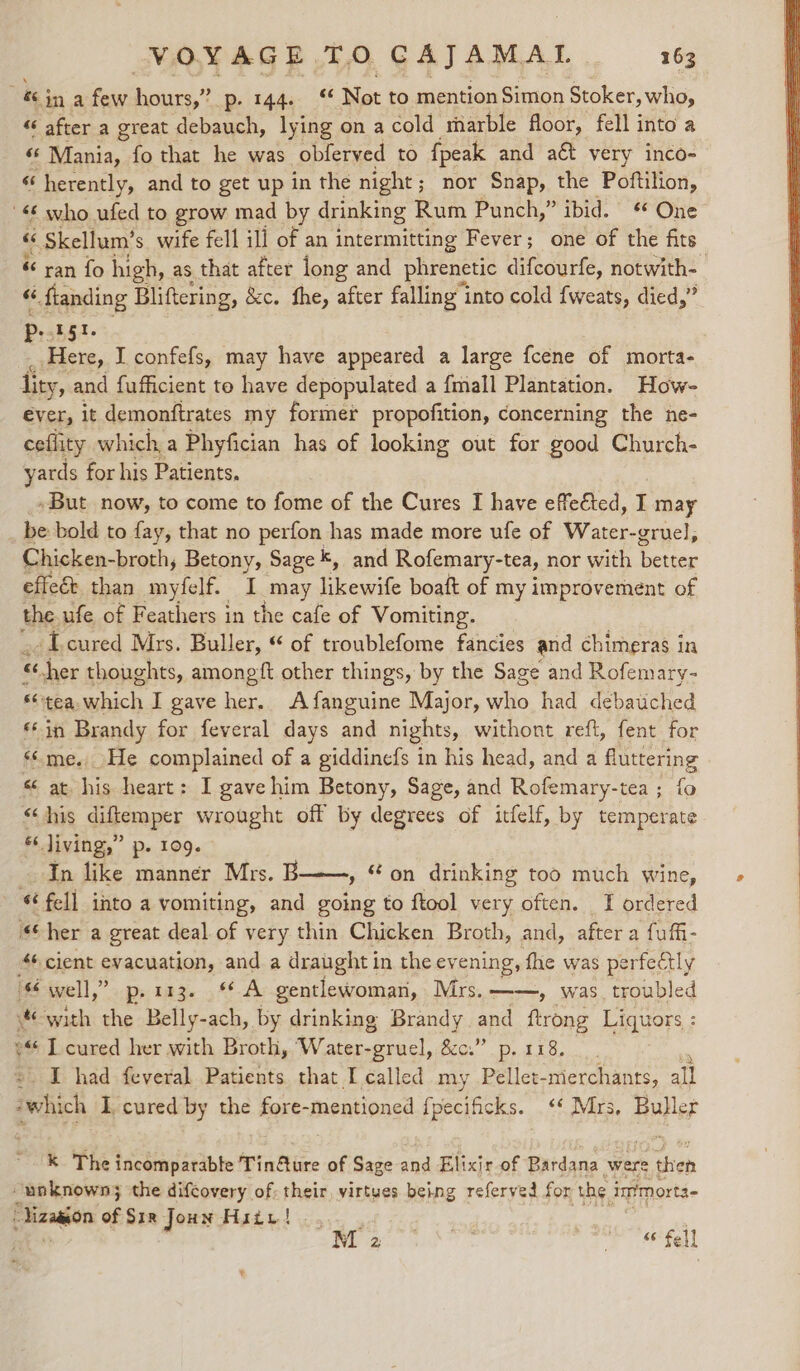 &amp;s j in a few hours,’ Be EAAa &lt;6 Not to mention Simon Stoker, who, “ after a great debauch, lying on a cold riarble floor, fell into a “* Mania, fo that he was obferyed to {peak and aét very inco- “ herently, and to get up in the night; nor Snap, the Poftilion, '&lt; who ufed to grow mad by drinking Rum Punch,” ibid. * One « Skellum’ s wife fell ill of an intermitting Fever; one of the fits &amp; ran fo high, as that after long and phrenetic difcourfe, notwith- 66 « ftanding Bliftering, &amp;c. fhe, after falling’ i into cold {weats, died,” gt. P Te I confefs, may have appeared a large fcene of morta- lity, and fufficient to have depopulated a {mall Plantation. How- ever, it demonftrates my former propofition, concerning the ne- ceflity which a Phyfician has of looking out for good Church- yards for his Patients, _»But now, to come to fome of the Cures I have effected, I may _ be bold to fay, that no perfon has made more ufe of Water-gruel, Chicken-broth, Betony, Sage k, and Rofemary-tea, nor with fee effeét than myfelf. I may likewife boaft of my improvement of the ufe of Feathers i in the cafe of Vomiting. -Toured Mrs. Buller, “ of troublefome fancies and chimeras in « cher thoughts, amongft other things, by the Sage and Rofemary- tea which I gave her. Afanguine Major, ie had debauched ‘© in Brandy for feveral days and nights, withont reft, fent for ‘me. He complained of a giddinefs in his head, and a fluttering « at his heart: I gave him Betony, Sage, and Rofemary-tea ; fo “his diftemper wrought off by degrees of itfelf, by temperate * living,” p. 109. In like manner Mrs. B » on drinking too much wine, - “fell into a vomiting, and going to ftool very often. TI ordered “her a great deal of very thin Chicken Broth, and, after a fufi- Af, cient evacuation, and a draught i in the ey ening, fhe was perfectly iS-ivell,” op, 123. A gentlewoman, Mrs. ——, was. troubled with the Belly-ach, by drinking Brandy and ftrong Liquors : ©“ I cured her with Broth, Water- -gruel, &amp;c.” p. 118. I had feveral Patients that I called my Pellet- merchants, all which I cured by the fore- mentioned fpecificks. .‘‘ Mrs, Buller k The incomparable Tin@ure of Sage and Elixir of Bardana were then “unknown; the difcovery of: their, virtues being referved for the immorta- “Viza@on of Six Joun Hiiv! | . Be MOF ens * hi aes | © hell ¥