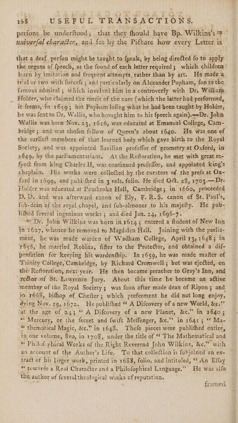 ~ 68 USEFUL TRANSACTIONS perfons be underftood ; that they fhould have Bp. Witking’s = ; universal character, and fee by the Piéture how every Letter is that a deaf perfon might be taught to fpeale, by being directed fo to es the organs of fpeech, as the found of each letter required ; which. children learn by imitation and frequent attempts, rather than by art. He made a. trial or two with fuccefé ; and particularly on Alexander Popham, fon to the famous admiral ; which iavolved him ina controverfy with Dr. William Holder, who Maite the merit of the cure (which the latter had performed, it feems, in 1659; but Popham lofing what he had been taught by Holder, he was fent to Dr, Wallis, who brought him to his fpeech again).-Dr. John Wallis was born Noy. 23; 1616, was educated at Emanuel College, Cam- bridge ; and was chofen fellow of Queen’s about 1640. He. was one of the carlicft members of that learned body which gaye birth to the Royal Society; and was appointed Savilian profeffor of geometry at Oxford, in 4649, by the parliamentarians. At the Reftoration, he met with great re- foe from king Charles I], was continued profeilor, and appointed king’s chaplain. His works were colleéled by the curators of the prefs at Ox- ford in 1699, and publithed in 3 vols. folio. He died Ot. 28, 1703. — Dr. Holder was educated at Pembroke Hall, Cambridge; in 1660, proceeded PD, D. and: was afterward- canon of Ely, F. R.$. canon of St. Paul’s, fub-dean of the royal chapel, and fub-almoner to his majefty. He pub- liffied feveral ingenious works ; and died Jan. 24, 1696-7. m’Dr. John Wilkins was born in 16143 entered a ftudent of New Ina in 1627, whence he removed to Magdalen Hall. Joining with the parlia- ment, he was made warden of Wadham College, April 13, 16485 in 1656, he married Robina, fifter to the Prote€tor, and obtained a dif- Geataasn for keeping his wardenfhip. In 1659, he was made mafter of Trinity College, Cambridge, by Richard ‘Cromwell ; but was ejected, on the’ Rettoration, next year.. He then became ‘nlaahiar to Gray’ 's Inn, and reGlor of St. Lawrence Jury. About this time he became an aétive member of the Royal Society ; was foon after made dean of Ripon; and $n, 1668, bifhop of Chefter ; which preferment he did not long enjoy, dying Nov. rg, 1672. He publithed * A Difcovery of a new World, xe? ‘at the age of 243 “ A Difcovery of a new Planet, Ke.” in 1640; “ ‘* Mercury, or the fecret and {wift ‘Meffenger, &amp;e.”? in 1641 3 °° Ma- « thematical Magic, &amp;e.” in 1648. Thefe pieces were publifhed entire, in.one velume, 8vo, in 1708, under the title of “* The Mathematical and « Philof phical Works of the Right Reverend John Wilkins, &amp;c. &gt; with an account of the Author’s Life, To that collection is fabjoined an ex- tract of bis larger work, printed in 1688, folio, and intituled, “ An Effay “ towdrds a Real Charaéter and a Philofophical Language.” He was alfo the author of feveral theological works of reputation, ~ framed