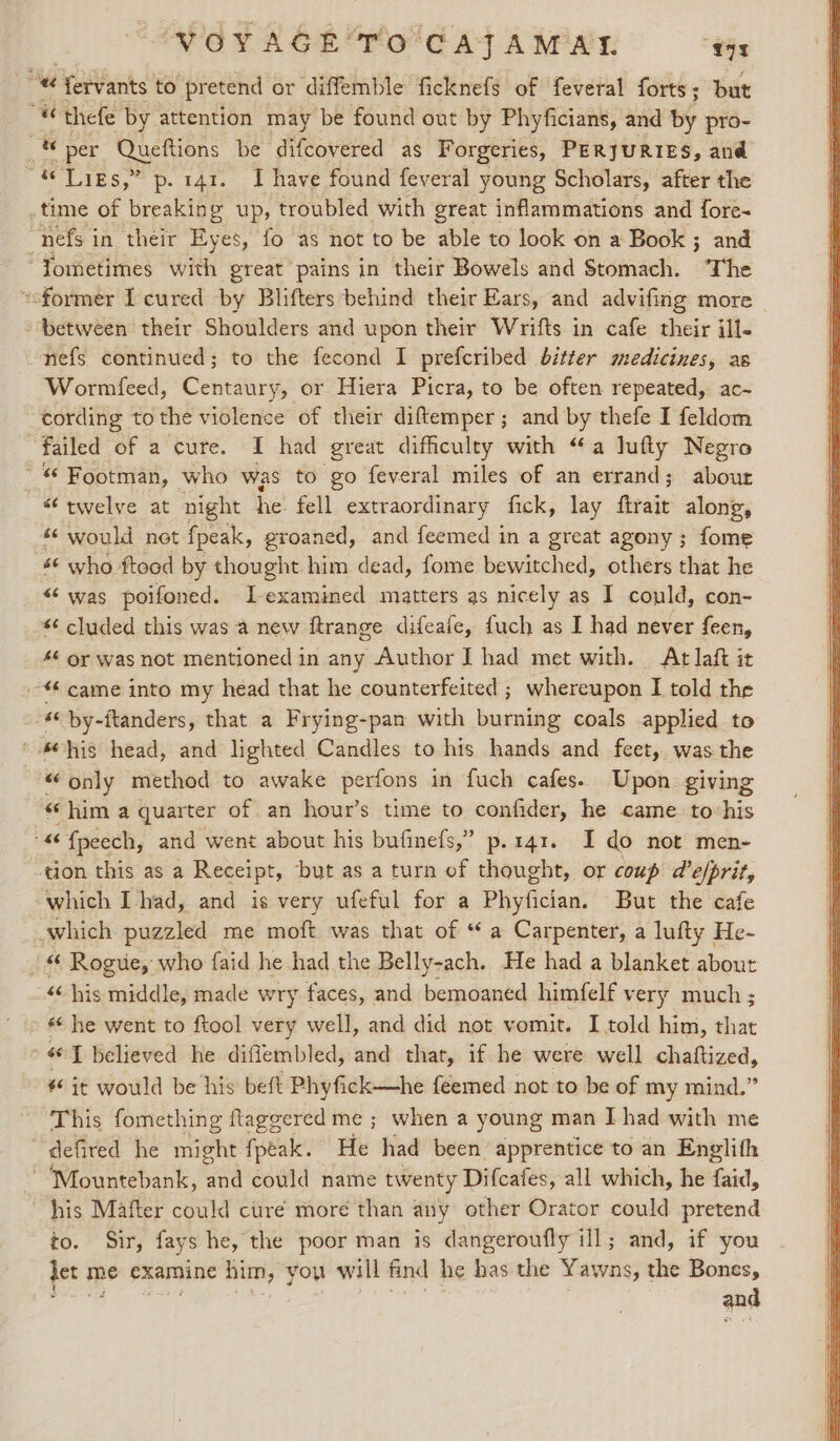 VOYAGE'TO'CAJTAMAT. Bob: Hg) ferv: ants to pretend or diffemble ficknefs of feveral forts; but ““ thefe by attention may be found out by Phyficians, and v4 pro- a ts per Queftions be difcovered as Forgeries, PERJURIES, and “&amp; Ligs,” p- 141. Ihave found feveral young Scholars, after the _time of breaking up, troubled with great inflammations and fore- nefs in their Eyes, fo as not to be able to look on a Book ; and “Yometimes with great pains in their Bowels and Stomach. ‘The coformer I cured by Blifters behind their Ears, and advifing more between their Shoulders and upon their Wrifts in cafe their ill- nefs continued; to the fecond I prefcribed bitter medicines, as Wormfeed, Centaury, or Hiera Picra, to be often repeated, ac- cording tothe violence of their diftemper; and by thefe I feldom failed of a cure. I had great difficulty with “a Jufly Negro ~ Footman, who was to go feveral miles of an errand; about “twelve at night he. fell extraordinary fick, lay ftrait along, * would net fpeak, groaned, and feemed in a great agony; fome 6 who ftood by thought him dead, fome bewitched, others that he «was poifoned. L-examined matters as nicely as I could, con- *¢ cluded this was a new ftrange difeafe, fuch as I had never feen, 46 or was not mentioned in any Author IJ had met with. At laft it «came into my head that he counterfeited ; whereupon I told the . «© by-ftanders, that a Frying-pan with burning coals applied to ‘his head, and lighted Candles to his hands and feet, was the “only method to awake perfons in fuch cafes. Upon giving “him a quarter of an hour’s time to confider, he came to his 46 {peech, and went about his bufinefs,” p.141. I do not men- ‘tion this as a Receipt, but as aturn of thought, or coup d’e/prit, which I had, and is very ufeful for a Phyfician. But the cafe which puzzled me moft was that of “ a Carpenter, a lufty He- _ &amp; Rogue, who faid he had the Belly-ach. He had a blanket about “‘ his middle, made wry faces, and bemoaned himfelf very much ; «* he went to ftool very well, and did not vomit. I told him, shat &gt; 66 I believed he difiembled, and that, if he were well chaftized, # it would be his beft Phyfick—he feemed not to be of my mind.” This fomething ftaggered me ; when a young man I had with me defired he might fpeak. He had been apprentice to an Englith ~ Mountebank, and could name twenty Difcafes, all which, he faid, his Mafter could ctireé more than any other Orator could pretend to. Sir, fays he, the poor man is dangeroufly ill; and, if you det m me examine fist, you will find he has the Yawns, the Bones, and