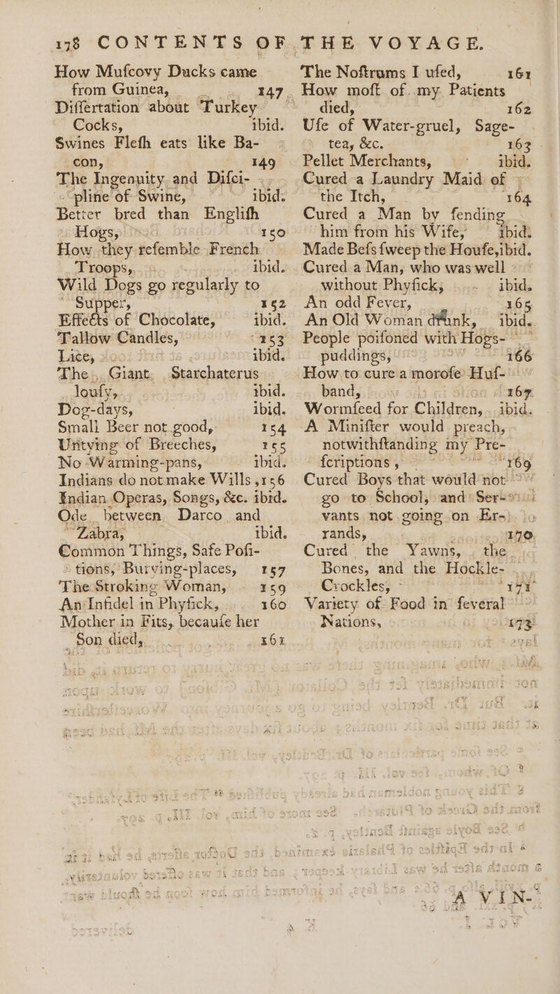 138 CONTENTS OF How Mufcovy Ducks came from Guinea, __ 47 Differtation about Turkey Cocks, ibid. Swines Flefh eats like Ba- con, 149 The Ingeonity and Difci- . pline of Swine, ~ ibid. Betict bred than wy ger H OYs, ° How they refemble Peanith FLOPS, 3 ibid. Wild Dogs go regularly to Supper, 162 Effeéts of Chocolate, ibid. Tallow Candles, MS .&lt;BRe Late, sc ibid. The. Giant: Starchaterus loufy,... tbid. Dog-days, ibid. Smali Beer not good, Uritying of Breeches, 166 No Warming-pans, ibid. Indians do not make Wills ,156 Endian Operas, Songs, 8c. ibid. Ode, between. Darco. and ~ Zabra, ibid. €ommon Things, Safe Pof- 154 tions, Burving-places, 157 The Stroking Woman, 159 An Infidel in 1 Phyfick, 160 _ Son died, 56 The Noftrums I ufed, 161 died, 162 Ufe of Water-gruel, Sage- tea, &amp;c. 163 Pellet Merchants, ibid. Cured-a Laundry Maid of © the Itch, 164 Cured a Man by fending him from his Wife,’ ibid: Made Befs {weep the Houfe, ibid. Cured a Man, who was well without Phyfick, ibid. An odd Fever, 165 An Old Woman dunk, ibid. People poifoned with Hops- ~ puddings, 166 How to cure a morofe Huf- band, os 56. Wootniicad for Children, Abide A Minifter would preach, notwithftanding my Pre- fcriptions , “169 go to School, and: Ser-* rands, Seiten Me: Cured the Yawns, . the. Bones, and the Hockle- ... Crockles; - Suk Variety of Food in feveral