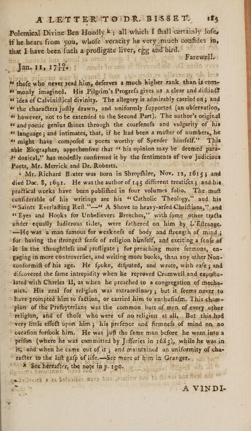 Polemical Divine:Ben Hoadly ky all ‘which I aeall caiedindy lofe, $f he hears from ‘you, whofe veracity he very. amuch uorees im, meg I have. — fuch pegee oe Eee “68 and bird. Farewells —_ _ Jan. hy, 178 H ‘Bs ‘ ae) 2 : we ‘thofe satiot never. ead. 4 Siheneh a docks higher _ daest is come “ monly imagined. His Pilgcim’ s Progrefs gives us a clear and diftingt “@ idea of Calviniftical divinity. The allegory is admirably carried of; and 6 the charaéters joftly. drawn, and uniformly fupported (an obfervation, ‘&amp; however, not tobe extended to the Second Part). The author’s original «and poetic genius fhines through the coarfenefs and vulgarity of his 46 language ; and intimates, that, if he had been a mafter of numbers, he might “have \compofed a poem worthy of Spenfer himfelf.”” ‘This able Biographer, apprehenfive that ‘¢ his opinion may be deemed’ para “$6 doxical,” has: modeftly confirmed it -by the ier sae of two Sao. Poets, .Mr. Merrick and De.-Roberts. : i Mr. Richard Bixter was born in Shrophhire, Nov. 12, i egg ; al died Dec. 8, 1691. He was the author of 145 different treatifes ; :and-his practical works have been publithed in four volumes folio. The. moft ‘confiderable of his writings are his ‘ Catholic Theology,” and. his “seSaints Everlafting Reft.—* A Shove to heavy-arfed- Chriftians,”” ’ and «&lt;Eyes and Hooks for Unbelievers Breeches,” with fome other tracts ~whder: equally | ludicrous titles, were fathered on “him by. es ‘Eitraage, 7H was a man famous for weaknefs of body and firength of. mind; “for having the ttrongett fenfe of religion himfelf, and exciting, a fenfe of *Ge°in the thoughtlefs and profligate ; for preaching more fermons, ene “gaging in more coptroverfies, and writing more books, than any ‘other Non- -conformift of his age. He {poke, difputed, and wrote, with eale 5 and difcovered the fame intrepidity when he reproved Cromwell. and, “eli -- Jated with Charles ° Il, as when he preached to a congregation of mecha- mics. His zeal for religion was extraordinary ; but it feems never to “Rave prompted him to fattion, or carried. him to enthufi afm. This. cham- pion’ of the Prefoyterians was the common. butt of men, of every, other ‘yeligion, and° of thofe who were ‘of no religion at all... But: this.had Sovery little effe&amp; upon him ; his prefence and firmnels, of mind on, no ? eccafion forfook him. He. was jot the fame man. before he went into a  prifon’ (where he was committed by Je fferies in 1685 3),, while he was.in ~ $8; cand’ when he came out of it ; 3 and maintained an. uniformity of cha- *yaéter to the laft gatp of life. See thore of him in Grangete s 9H? Jott? ct gol Sex heteatter, the note inp. 1g, 8 © F satya: hte eemprece Pts vas mayank &amp; 2s Bsluarbit Meth Wher Rt vee te gta: A VINDI-