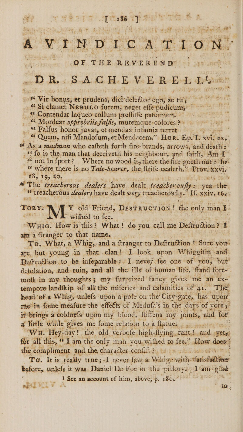 oF 4a 5h) esti! A VINDICATION: OF THE REVEREND =| DR. SACHEVERELLY « tie haha et oidenes dict: aloes? epoyactwy « Si clamet NeBuLo furem, nevet efle pudicumy’ - _ $-Contendat laqueo collum preffiffe paternum. - 4 ij _ *Mordear opprobriis falfs; mutemque:colores?) ye FP 6- Falfus honor juvat, et mendax infamia terret — ; J ea, Quem, nifi Mendofum, et Mendacem” Hor. Ep. ts xvi. 226 es As a madman who cafteth forth fire-brands, arrows, and death: _ «fo is the man that deceiveth his. neighbour, and faith, Am F° not in fport? Where no wood is, there thefire goeth out ? fo «¢ where there is no Tale-bearer, the. fife ceafeth.” Prov. xxvi. * #8, 19; 20- eta Sait “ The treacherous dealers. ae, dealt sation onfly = yea, the, ne “treacherous dealers have dealt very treacheroutly.’ ’ If xxiv. 1655 €s Tor: Y¥ old Friend, DesTRUCTION ! the only man, I ” withed to fee. “Wut. How is this? What! do you. call me Deftiudiion ? r am a ftranger to that name. To, What, a Whig,» and a ftranger to Deftruétion ! Suir you: aye, but young in that clan! I look upon Whiggifm and Deftruétion to be: infeparable:. I. never :fee one of you, but defolation, and ruin, and all hie iNs of human life, ftand fore- moft in my thoughts; my. furprized fancy -gives me an ex= tempore landfkip ef all the miferies and calamities of qr. _ The. head of a Whig, unlefs upon a ‘pole on the City-gate, has ‘Upon’ me’ in forne meafure the effétts of Medufa’s in the days « of yore 3 3 it brings a coldnefs upon my blood, ‘fiffens 3 my joints, and for 4 little while gives me fome relation to a ftatues Wh. ‘Hey-day! . the old verbofe high- -Aying tant.) and ety, for all this, “ I am the only man you, withed to fee,” How dont the compliment and the, character condaft-2s, a2 To. It is really true; -I never faw oc awe vei saifelbiiors before, unlefs it was Daniel De Foe in the pillory. Tam: fi hee _., } See an account of him, above, p. 180,” apil Vo v es ; te.