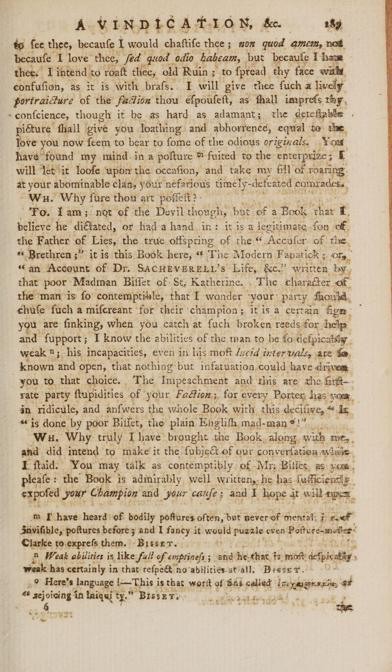 A VINDI LCATION, &amp;c. 1h to fee thee, becaufe I would chaftife thee; now quod amet, net becaufe I love* thee, fed quod odio habeam, but becaufe I-bam — thee. I intend to roat thee, old Ruin ; to Apread. thy face wich confufion, as it is with brafs.. I will give thee fich a lively i portraicture of the fadion thow efpoufett, as fhall imprefs thy. . » confcience, though it be as hard as adamant;. the dete fiabls ) picture fhall give you loathing and abhorrence, equal $e. shee, Jove you now feem to bear to ime of the odious originals. You have” found my. mind. in a pofture ™-fuited to the: enterprize 5 £ will tétiit loofe wpdn the occafion, and take my fill of roaring. at your abominable clan, your nefarious timely- -defeated comradess, “Wu. Why fare thou art. pofiett?- : Po. Tam; not of the Devil though, but of a Book. eae it. believe he diGtated, or hada hand in: it isa legitimate-fon of, the Father of Lies, the true offspring of the “.Accufer of the, « Brethren ;” it is this Book here, “ The Modern, Fanatick ; Of “an Account of Dr. SACHEVERELL’s Life, &amp;c.” written by, that poor Madman Biffet of. St; Katherine. . The charaéter of the ‘man ‘is fo contemptible, that E wonder © your: party fhouwkd., ehufe fuch a mifcreant for their champion; it is a certain figm. you, are finking, when you catch at fuch broken reeds for Achy: and fupport; I know the abilities of the man to be ford lefpicatily . weak n; his incapacities, even 1p his moft Juctd intervals, are: te, known ahd: open, that nothing: but infatuation, could have drivem, you to. that choice. ‘The Im peachment and this are the farit-. rate party ftupidities of your Fa@ion.;, for every Portex, has Om, in ridicule, and anfwers the whole Book. with this decifive, + in. * is done by poor Biflet, the plain Englihh, mad- man *!. 2; Wu. Why truly Ihave brought the Book, along with Mit and did intend to make it the fubject.of our converfation while. I flaid. You may talk as contemptibly of -Mr; Billet, as: yom, eafe : the Book is admirably well written,; he. has fafficientl y__ expofed your Champion and your caufe; and I hope at will per ™ F have heard of bodily pofures often, bet never of mental; 7: pam a Snvifible, poftures | before 5 and I fancy it nels pugale: even Potturesmotier- : Clarke to.exprefs them. Bisser. 2 Weak abilities is like full of enptinels 5 ond the that is mot spit weak has certainly in that refpegt 1 no‘abilities-atiall, Bisset .: ,? Here’s language opt ag is that_wortt of bas called lenge oF “ aejoicing in tniqui t ty. Bisset: » (Ev aes, cae ey 6 eye s*! ‘“ ae thee oe yy Et St se Sent tt : 5 °