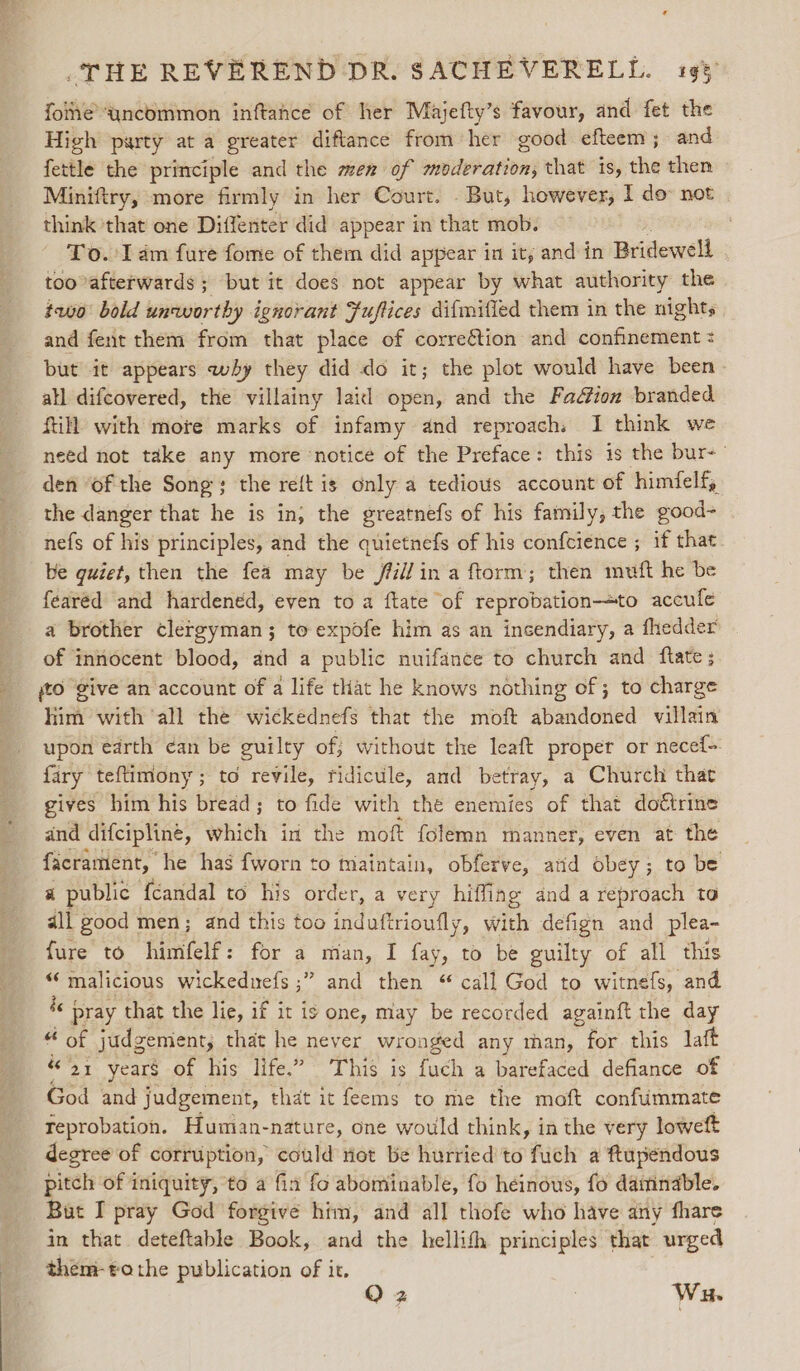 foine ‘yncommon inftance of her Majefty’s favour, and fet the High party at a greater diftance from her good efteem; and fettle the principle and the men of moderation, that iS, dia then Miniftry, more firmly in her Court. . But, however, I do not think that one Diffenter did appear in that mob. . — To.'lam fure fome of them did appear in it, and in Biifewell too afterwards ; but it does not appear by what authority the two bold unworthy ignorant Fuftices difmifled them in the nights and fent them from that place of correétion and confinement : but it appears why they did do it; the plot would have been atl difcovered, the villainy laid open, and the Fa&amp;ion branded fill with more marks of infamy and reproach. I think we need not take any more ‘notice of the Preface: this is the bur- den ‘of the Song; the reft is only a tedious account of himfelf, the danger that he is in; the greatnefs of his family, the good- nefs of his principles, and the quietnefs of his confcience ; if that. be quiet, then the fea may be /il/in a ftorm; then muft he be fearéd and hardened, even to a ftate of reprobation—to accufe a brother clergyman; to expofe him as an incendiary, a fhedder of innocent blood, and a public nuifance to church and flate; jto give an account of a life that he knows nothing of; to charge him with ‘all the wickednefs that the moft abandoned villain upon earth ¢an be guilty of; without the leaft proper or necef- fary teftimony ; to revile, ridicule, and betray, a Church that gives him his bread; to fide with the enemies of that doctrine and difcipline, which in the moft folemn manner, even at the facrament, he has fworn to maintain, obferve, atid obey ; to be a public {candal to his order, a very hiffing and a reproach to dll good men; and this too induftrioufly, with defign and plea- fure to himfelf: for a man, I fay, to be guilty of all this “malicious wickeduefs ;” and then “ call God to witnefs, and 4 pray that the lie, if it is one, may be recorded againft the day « of judgement, that he never wronged any than, for this laft “21 years of his life.” This is {uch a barefaced defiance of God and judgement, that it feems to me the moft confummate feprobation. Human-nature, one would think, in the very loweft degree of corruption, could not be hurried to fuch a ftupendous pitch of iniquity, to a fia fo abominable, fo heinous, fo daminable. But I pray God forgive him, and all thofe who have any fhare in that deteftable Book, and the hellifh principles that urged them-tothe publication of it. O z Wu.