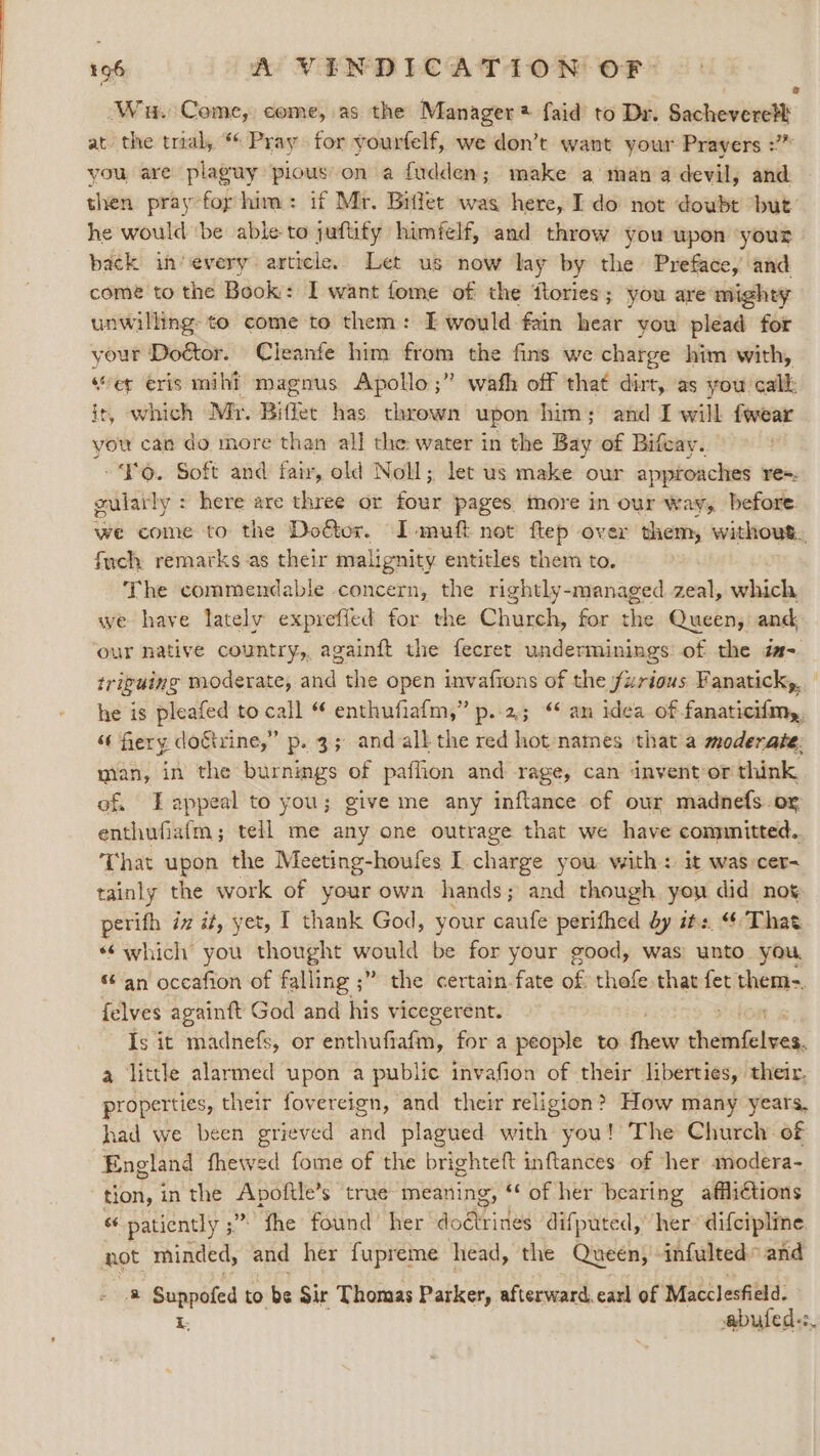 Nu. Come, come, as the Manager faid to Dr. Sachevere?t at. oe trial, *¢ Pray for vourfelf, we don’t want your Prayers :” you, are plaguy pious on a fudden; make a man a devil, and then pray for him: if Mr. Biffet was here, I do not doubt but’ he would ‘be able to juftify himfelf, and throw you upon ‘your back in’every article. Let us now lay by the Preface, and come to the Book: I want fome of the flories; you are mighty unwilling to come to them: E would fain hear you plead for your Doctor. Cleanfe him from the fins we charge him with, “er eris mihi? magnus Apollo ;” wath off that dirt, as you call: it, which Mr. Biffet has thrown upon him; and I will fwear you can do more than al] the water in the Bay of Bifcay. So. Soft and fair, old Noll; let us make our approaches re=. oularly : here are three or four pages more in our way, before. we come to the Doétor. I-muft not ftep over them, without. fuch remarks as their malignity entitles them to. The commendable concern, the rightly-managed zeal, which we have latelv expreffed for the Church, for the Queen, and our native country, againft the fecret underminings of the éa- triguing moderate, and the open invafions of the fzrious Fanatick,. he is pleafed to call “ enthufiafm,” p..2; “ an idea of. Fapanitihetyy “fiery doftrine,” p. 3; and all the red hot names that a moderate: man, in the burnings of paffion and rage, can invent or think of Lappeal to you; give me any inflance of our madnefs.or enthufiafm; tell me any one outrage that we have comnnitted. That upon the Meeting-houfes I charge you with: it was cer- tainly the work of your own hands; and though you did nog perith iv it, yet, I thank God, your caufe perithed dy its “That *¢ which you thought would be for your good, was unto you, ‘an occafion of falling ;” the certain.fate of thefe that fet them-. felves againft God and his vicegerent. Is it madnefs, or sticvatiafin, for a people to lite OS ae a little alarmed upon a public invafion of their liberties, their. properties, their fovereign, and their religion? How many years, had we been grieved and plagued with you! The Church of England fhewed fome of the brighteft inftances of her modera- tion, in the Apoftle’s true meaning, ‘ of her bearing affli€tions “6 patiently ;” fhe found’ her doétrines difputed,’ her difcipline not minded, and her fupreme head, the Queen, infulted” and a Suppoted to be Sir Thomas Parker, afterward. earl of Macclesfield. i. abufed.:.