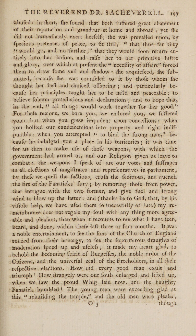 ‘“abufed: in fhort, fhe found -that both fuffered great abatement of their reputation and «grandeur at home and abroad; yet fhe did not imfaediately exert herfelf; fhe was prevailed upon, by fpecious pretences of peace, . fit fill; “ that thus far they *¢ would. go, and. no ‘farther ;” that they would foon return. en- tively into her bofom, and raife her to her primitive Juftre and.glory, over which at prefent the “ neceflity of affairs” forced them-to draw fome veil and fhadow: fhe acquiefced, fhe fub- mitted, becaufe fhe was counfeled to it by thofe whom fhe thought her beft and choiceft offspring ; and particularly be- eaufe her principles taught her to be mild and peaceable; to believe folemn proteftations and declarations; and to hope that, in the end, ‘ all things would work together for her good.” For. thefe reafons, we bore you, we endured you, we fuffered you: but when you grew impudent upon conceflions; when you hoified our cendefcenfions into property and right indif- putable; when you attempted ‘ to bind the ftrong man,” be- caufe he indelged you a place in his territories; it was time for us then to make ufe of thofe weapons, with which the government had armed us, and our Religion given us leave to combat: the weapons I {peak of are our votes and fuffrages an all ele€tions of magiftrates and reprefentatives in parliament ; by thefe we quell the faétious, crufh the feditious, and quench the fire of the Fanaticks’ fury ; by removing thofe from power, that intrigue with the two former, and give fuel and ftrong wind to blow up the latter: and (thanks be to God, that, by lis ‘vifible help, we have ufed them fo fuccesfully of late} my re- smembrance does not regale my foul with any thing more agree- -able and pleafant, than when it recounts to me what 1 have feen, heard, and done, within thefe laft three or four months. It was a noble entertainment, to fee the fons of the Church of England &lt;rouzed from their lethargy, to fee the foporiferous draughts of moderation fpued up and ufelefs;. it made my heart glad, to behold the becoming fpirit of Burgefles, the noble ardor of the -Gitizens, and the univerfal zeal of the Frecholders, in all their refpective elections. How did every good man exult and triumph ! How ftrangely were our fouls enlarged and lifted up, -when we faw the proud Whig laid now, and the haughty -Fanatick humbled! The young men were exceeding glad at. this. “ rebuilding the temple,” and the old men were pleafed, O 3 , though