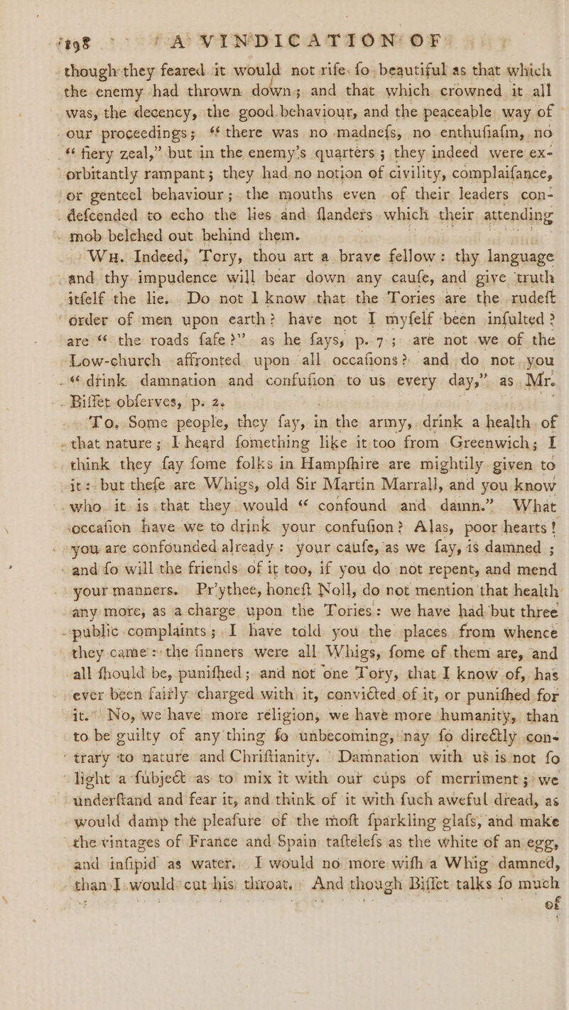 - though they feared. it would not rife: fo. beautiful as that which the enemy. had thrown down; and that which crowned it all was, the decency, the good. behaviour, and the peaceable way of © our proceedings; ‘there was no madnefs, no enthufiafm, no _ fiery zeal,” but in the enemy’s quarters ; they indeed were ex- orbitantly rampant; they had.no notion of civility, complaifance, or genteel behaviour ; the mouths even. of their leaders con- _defcended to echo the lies and. flanders which their attending - mob belched out behind them. Wu. Indeed, Tory, thou art a brave fellow: thy language -and thy impudence will bear down any caufe, and give truth itfelf the lie. Do not 1 know that the Tories are the rudetft ‘order of men upon earth? have not I myfelf been infulted &gt; are “* the roads fafe &gt;?’ as he fays, p- 73: are not .we of the Low-church -affronted. upon all occafions? and do not you -“ drink damnation and confution to us every day,” as Mr. . Bilfet-obferves, ps2. To. Some people, they eka in the army, drink a health. of . that nature; I heard fomething like it too from Greenwich; I _ think they fay fome folks in Hampfhire are mightily given to it: but thefe are Whigs, old Sir Martin Marrall, and you know -. who. it is.that they would “ confound and damn.” What coccafion have we to drink your confufion? Alas, poor hearts ! - -you are confounded already : your caufe, as we {ay, is damned ; - and fo will the friends of it too, if you do not repent, and aided your manners. Pr’ ythee, honeft Noll, do not mention that health any more, as acharge upon the Tories: we have had but three public complaints; I have tald you the places. from whence they came’: the finners were all Whigs, fome of them are, and all fhould be, punifhed ; and not one Tory, that I know of, has ever been faitly charged with. it, convicted of it, or united for it.” No, we have more religion, we have more ‘humanity, than to be guilty of any thing fo unbecoming, nay fo direétly con- ‘trary to mature and Chriftianity. | Damnation with uéis not fo “light a-fubjeét as to mix it with our cups of merriment 3) we underftand and fear it, and think of it with fuch aweful dread, as would damp the pleafure of the moft fparkling glafs, and make the vintages of France and Spain taftelefs as the white of an egg, and infipid as water. I would no more wifh a Whig damned, than I.would*cut his) throat, And though Biffet talks fo much f of
