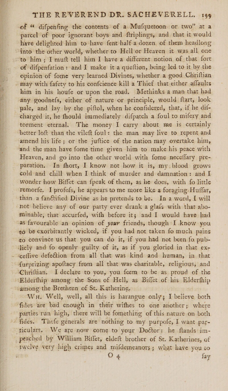 of “ difpenfing the contents of a. Mufquetoon or two” at a parcel of poor ignorant boys and ftriplings, and. that it would have delighted him to have fenthalf a dozen of them headlong opinion of fome very learned Divines, whether a good Chriftian him in his houfe or upon the road. Methinks a man that had any goodnefs, either of nature or principle, would ftart, look pale, and lay by the piftol, when he confidered, that, if he dif- charged it, he fhould immediately difpatch a foul to mifery and torment eternal. The money I carry about me is certainly amend his life; or the juftice of the nation may overtake him, and the man have fome time given him to make his peace with Heaven, and go into the other world with fome neceffary pre- paration. In fhort, I know not how it is, my:blood grows cold and chill when I think of murder and damnation: and I wonder how Biffet can fpeak of them, as he does, with fo little » remorfe. I profefs, he appears to me more like a foraging Huffar, than a fan@tified Divine as he pretends to be. In a word, 1 will not believe any of our party ever drank a glaés with that abo- minable, that accurfed, wifh before it; and I would have had to convince us that you can do it, if you had not been fo. pub- Chriftian. I declare to you, you feem to be as proud of the Wu. Well, well, all this is harangue pee J a both parties run high, there will be fomething of this nature on both rwelve very high crimes and mifdemeanors; what have you so
