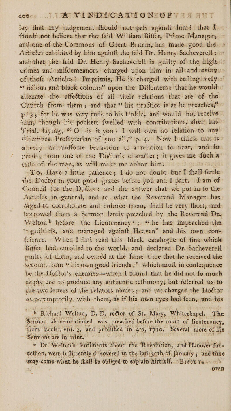 fay:‘that: my judgement fhould not» pafs againft him? that £. - fhould:not believe that the faid William Biffet, Prime Managers attd one of the Commons of Great Britain, has. made. good: the = Articles exhibited by him againft the faid Dr. Henry Sacheverell ; and: that the faid Dr. Henry Sacheverell. is guilty of the iploris crimes and: mifdemeanors charged upon him in’ all:and every. &gt; of thofe Articles? Imprimis, He is’ charged with cafting very.’ *¢ gdious and black colours” upon the Diffenters; that he-would alienate the affe€tions of all their relations that are of the. Church from: them; and that * his practice is as he preaches,” p33 for he was very rude to his Unkle, and would hot receive him, though his pockets {welled with contributions, after: his’ Trial, fayite, O!-is it you? I will own no relation to any &lt;idamned. Prefbyterian of you all,” p. 4. Now I-think this is» aivery unhandfome behaviour to a relation fo: near, ‘and do: néedys from one of the Doétor’s charaéter; it gives me — in? tafte of the man, as will make me abhor him. Do. Have a little patience; Ido not doubt but I fhall Satie the Doctor in your good graces before you and I part. Iam of Council for the Do&amp;tor: and the anfwer that we put in to the. Ajticles in general, and to. what the Reverend Manager has: wwged.to corroborate and enforce them, fhall be very fhort, and borrowed: from a Sermon lately preached by the Reverend Dra, Welton before the Lieutenancy¢;. “he has impeached: the “« ouiltlefs, and managed againft Heaven” and his own con= fcience. When I firft read ‘this black catalogue of fins: which Bitter. had. enrolled to the world, and declared: Dr. Sacheverell puilty of them, and owned at the fame time that he received the account from “his own good friends ;” which muft in confequence be the Doégtor’s enemies—when I found that he did not fo much g#s.pretend to produce any authentic teftimony, but referred us to the two letters of the relators names ; and yet charged the Doétor seperemeptorily, with them, @s if his own eyes: had feen, and his &gt; Richard Welton, D. D. reGtor. of St. Mary, Whitechapel. The ‘Sermon abovementioned was preached before the court of lieutenancy, ‘from Ecclef, viii. 2. and publiftied in -4to, T710. Several more of his ‘ ‘Sermons are in print. © Dro Welton’s fentimients about ‘the cv dnd fHahover fae- “eeffion; were fufficietitly difcovered in the laft.j30th of January ; and ‘time — come -when-he fhall be obliged-to explain himfelf,. oBrsse ry... oS | OWA