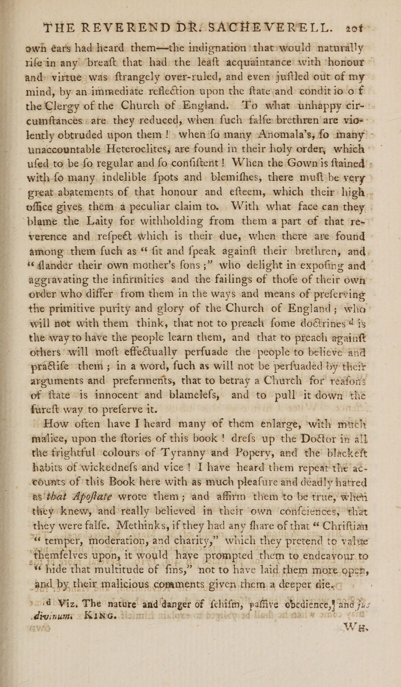 own éars had heard them-—the indignation » that»would naturally and&gt; virtue was ftrangely over-ruled, and even: juftled out of my mind, by an immediate reflection upon the ftatevand condit io 6 f unaccountable Heteroclites, are found in their holy order, which ufed to be fo regular and fo.confiftent! When the Gowns ftained withfo many, indelible fpots and blemifhes, there muft be very re office gives them a peculiar claim to. .With what face can they blame the Laity for withholding from them a part of that re- verence and refpeét which is their due, when there are found aggravating the infirmities and the failings of thofe of their own order who differ from them in the ways and means of preferving will not with them think, that not to preach fome doétrines® is the way to have the people learn them, and that to preach againft others swill moft effectually perfuade the people to believe and praGtife them ; in a word, fuch as will not be perfuaded by their arguments and prefermerits, that to betray a Church for reafors fare way to preferve it. malice, upon the ftories of this book ! drefs up the Doétor in all the frightful ‘colours of Tyranny and Popery, and the’ blackeft habits of wickednefs and vice! I have heard them repeat the ac- eounts of this Book here with as much pleafure and déadly hatred ‘es'that Apoflate wrote them; and affirm them to be truéy wher they knew, and really believed in their own confciencés, ‘that they were falfe. Methinks, if they had any fhare of that “ Chriftian 4 temper, moderation, and charity,” which they pretend to value “themfelves upon, it would have prompted them to endeavour. to “«¢ hide that multitude of fins,” not to have laid. them more.opeh, and. by, their malicious comaments given them a deeper die.” ‘d Viz, The natore and’ danger of beets, pale obedience! ahd j jis devinun KING. i om. Ore W H