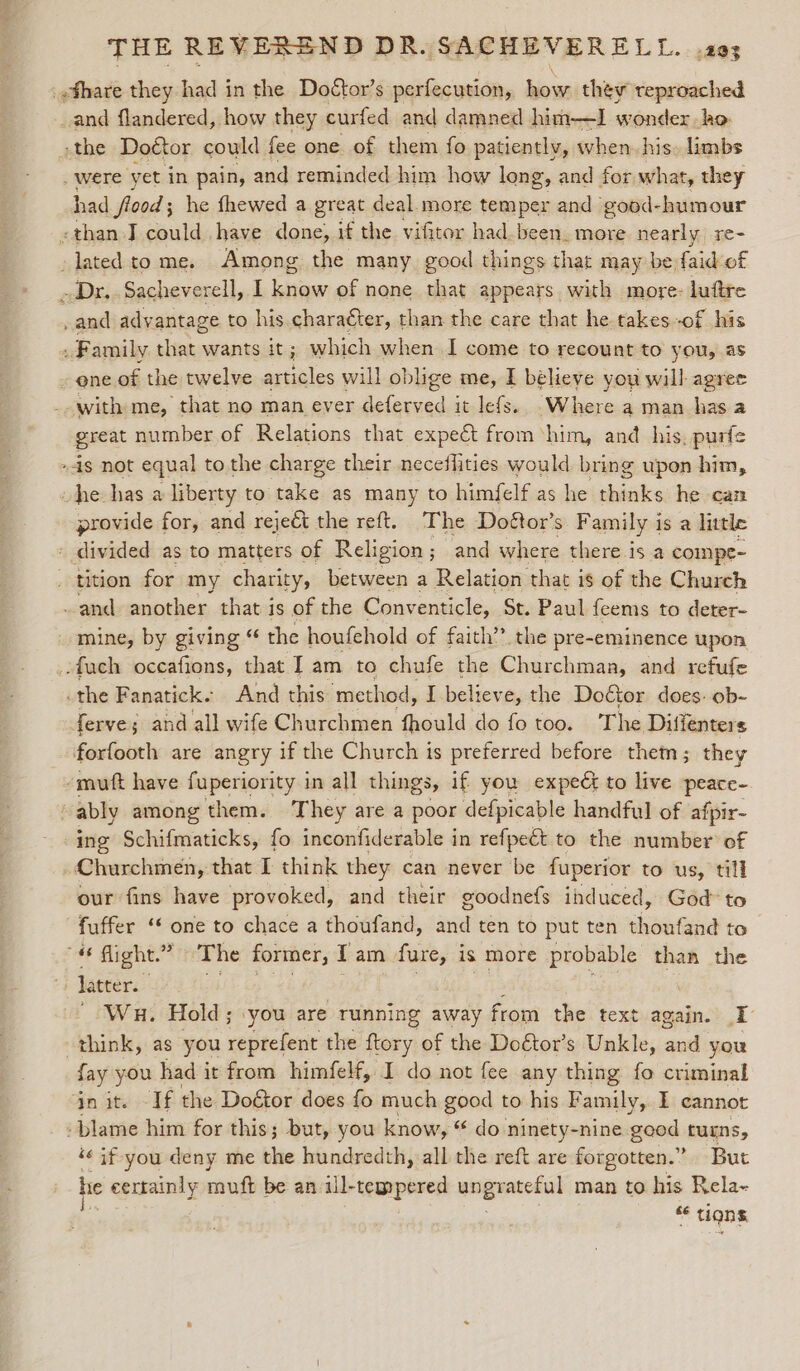 _fhare they had in the Doéctor’s perfecution, ows they reproached and flandered, how they curfed and damned him—I wonder ho -the Doétor could fee one. of them fo patiently, when. his. limbs _were yet in pain, and reminded him how long, and for what, they had flood; he fhewed a great deal more temper and good-humour «than J could have done, if the vifitor had. been. more nearly re- lated to me. Among the many good things that may be faid-of Dr. Sacheverell, I know of none that appears. with more: luftre and advantage to his. character, than the care that he. takes-of his ‘i Family that wants it; which when I come to recount to you, as - ene of the twelve articles will oblige me, I believe you will agree with me, that no man ever deferved it lefs. Where aman has.a great number of Relations that expect from ‘him, and his, purfe is not equal to the charge their neceffities would bring upon him, he has a liberty to take as many to himfelf as he ehinks he can provide for, and reject the reft. The Doétor’s Family i isa little - divided as to matters of Religion ; and where there is a comnpe- tition for my charity, between a Relation that is of the Church and another that is of the Conventicle, St. Paul {eems to deter- mine, by giving “ the houfehold of faith” the pre-eminence upon .fach occafions, that Iam to chufe the Churchman, and refufe the Fanatick. And this ‘method, I believe, the Doctor does. ob- ferve; and all wife Churchmen fhould do fo too. The Difienters forfooth are angry if the Church is preferred before them; they -muft have fuperiority in all things, if you expect to live peace- “ably among them. They are a poor defpicable handful of afpir- ing Schifmaticks, fo inconfiderable i in refpect to the number of , Churchmen, that I think they can never be fuperior to us, till our fins have provoked, and their goodnefs induced, God to fuffer ‘‘ one to chace a thoufand, and ten to put ten thoufand to flight.” The former, Tam fure, is more probable than the “+ Jaeter. Gish Opie eh f Bet : Wu. Hold; you are Tunning away from the text again. I think, as you reprefent the ftory of the Doétor’s Unkle, and you fay you had it from himfelf, I do not fee any thing fo criminal gn ite - If the Doétor does fo much good to his Family, I cannot -blame him for this; but, you know, “ do ninety-nine good. tugns, “« if you deny me the hundredth, all the reft are forgotten.” But he eertainly — be an ill-tempered meee man to his Rela~
