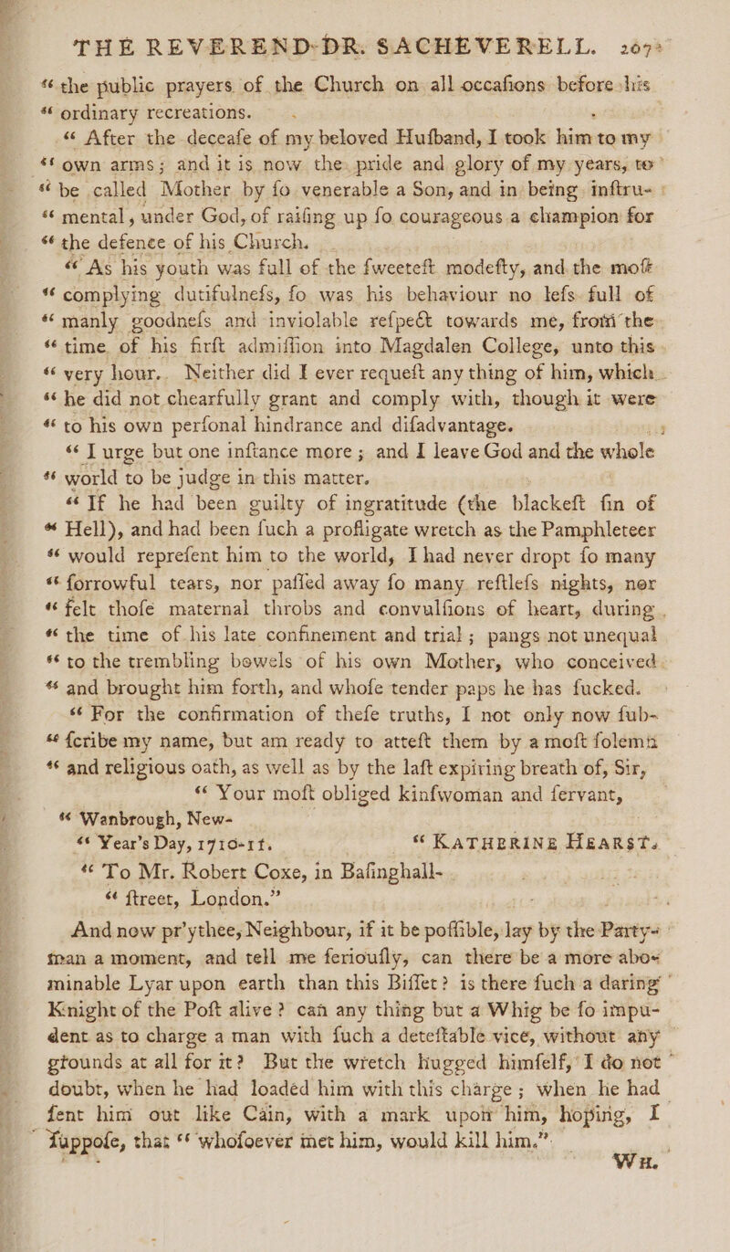 % the public prayers. of the Church on all occafions before his ** ordinary recreations. “« After the deceafe of my beloved Hutband, I ae oad tomy a own arms; and it is now the. pride and glory of my years, te’ “be called Mother by fo venerable a Son, and in being inftru- : ‘¢ mental, under God, of raifing up fo courageous a champion for “* the defence of his Church. “As his youth was fall of the fweeteft modefty, and the mof “ complying dutifulnefs, fo was his behaviour no lefs. full of “manly goodnefs and inviolable refpe€t towards me, fromthe “time of his firft admiffion into Magdalen College, unto this “very hour.. Neither did I ever requeft any thing of him, which. ‘‘ he did not chearfully grant and comply with, “ghough:; it were «to his own perfonal hindrance and difadvantage. 4 ‘«‘ J urge but one inftance more ; and I leave God and the whale _ world to be judge in this matter. “© If he had been guilty of ingratitude (the blackeft fin of *“ Hell), and had been fuch a profligate wretch as the Pamphleteer *¢ would reprefent him to the world, I had never dropt fo many “ forrowful tears, nor paffed away fo many. reftlefs nights, nor ‘felt thofé maternal throbs and convulfions of heart, during . “the time of his late confinement and trial; pangs not unequal *€ to the trembling bowels of his own Mother, who conceived. * and brought him forth, and whofe tender paps he has fucked. ‘For the confirmation of thefe truths, I not only now fub- ‘¢ {cribe my name, but am ready to atteft them by a moft folemu *¢ and religious oath, as well as by the laft expiring breath of, Sir, ** Your moft obliged kinfwoman and fervant, “© Wanbrough, New- “© Year's Day, 1710-1. “ KATHERINE Hearst. “© To Mr. Robert Coxe, in Bafinghall . “¢ ftreet, London.” And new pr’ythee, Neighbour, if it be poffible, ri by the Pasty ! tan a moment, and tell me ferioufly, can there be a more abo minable Lyar upon earth than this Biffet? is there fuch a daring’ ’ Knight of the Poft alive? can any thing but a Whig be fo impu- dent as to charge a man with fuch a deteftable vice, without any — gtounds at all for it? But the wretch hugged himfelf,’ I do not ° doubt, when he had loaded him with this charge ; when he had fent him out like Cain, with a mark upon ged hoping, I , Tappole, that ** whofoever met him, would kill him.” err H.